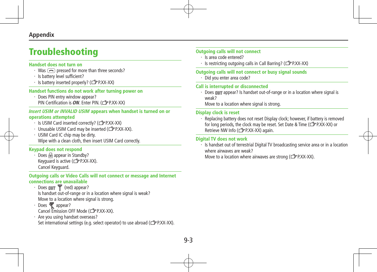 Appendix9-3TroubleshootingHandset does not turn on・ Was L pressed for more than three seconds?・ Is battery level sufficient?・ Is battery inserted properly? (ZP.XX-XX)Handset functions do not work after turning power on・ Does PIN entry window appear? PIN Certification is ON. Enter PIN. (ZP.XX-XX)Insert USIM or INVALID USIM appears when handset is turned on or operations attempted・ Is USIM Card inserted correctly? (ZP.XX-XX)・ Unusable USIM Card may be inserted (ZP.XX-XX).・ USIM Card IC chip may be dirty. Wipe with a clean cloth, then insert USIM Card correctly.Keypad does not respond・ Does   appear in Standby?Keyguard is active (ZP.XX-XX). Cancel Keyguard.Outgoing calls or Video Calls will not connect or message and Internet connections are unavailable・ Does     (red) appear?Is handset out-of-range or in a location where signal is weak? Move to a location where signal is strong.・ Does   appear?Cancel Emission OFF Mode (ZP.XX-XX).・ Are you using handset overseas? Set international settings (e.g. select operator) to use abroad (ZP.XX-XX).Outgoing calls will not connect・ Is area code entered?・ Is restricting outgoing calls in Call Barring? (ZP.XX-XX)Outgoing calls will not connect or busy signal sounds・ Did you enter area code?Call is interrupted or disconnected・ Does   appear? Is handset out-of-range or in a location where signal is weak? Move to a location where signal is strong.Display clock is reset・ Replacing battery does not reset Display clock; however, if battery is removed for long periods, the clock may be reset. Set Date &amp; Time (ZP.XX-XX) or Retrieve NW Info (ZP.XX-XX) again.Digital TV does not work・ Is handset out of terrestrial Digital TV broadcasting service area or in a location where airwaves are weak?  Move to a location where airwaves are strong (ZP.XX-XX).