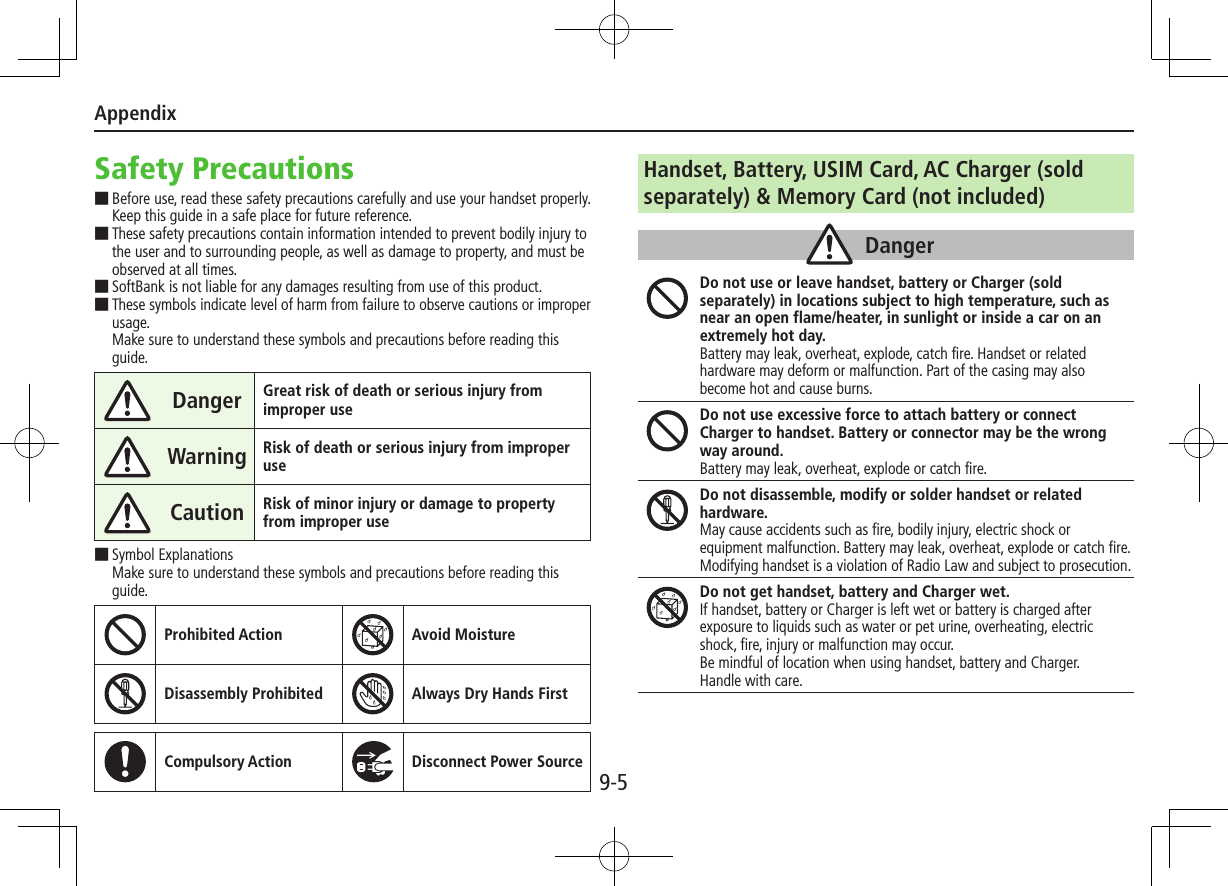 Appendix9-5Safety Precautions ■Before use, read these safety precautions carefully and use your handset properly. Keep this guide in a safe place for future reference. ■These safety precautions contain information intended to prevent bodily injury to the user and to surrounding people, as well as damage to property, and must be observed at all times. ■SoftBank is not liable for any damages resulting from use of this product. ■These symbols indicate level of harm from failure to observe cautions or improper usage. Make sure to understand these symbols and precautions before reading this guide.Danger Great risk of death or serious injury from improper useWarning Risk of death or serious injury from improper useCaution Risk of minor injury or damage to property from improper use ■Symbol Explanations Make sure to understand these symbols and precautions before reading this guide.Prohibited Action Avoid MoistureDisassembly Prohibited Always Dry Hands FirstCompulsory Action Disconnect Power SourceHandset, Battery, USIM Card, AC Charger (sold separately) &amp; Memory Card (not included)DangerDo not use or leave handset, battery or Charger (sold separately) in locations subject to high temperature, such as near an open flame/heater, in sunlight or inside a car on an extremely hot day.Battery may leak, overheat, explode, catch fire. Handset or related hardware may deform or malfunction. Part of the casing may also become hot and cause burns.Do not use excessive force to attach battery or connect Charger to handset. Battery or connector may be the wrong way around.Battery may leak, overheat, explode or catch fire.Do not disassemble, modify or solder handset or related hardware.May cause accidents such as fire, bodily injury, electric shock or equipment malfunction. Battery may leak, overheat, explode or catch fire. Modifying handset is a violation of Radio Law and subject to prosecution.Do not get handset, battery and Charger wet.If handset, battery or Charger is left wet or battery is charged after exposure to liquids such as water or pet urine, overheating, electric shock, fire, injury or malfunction may occur.Be mindful of location when using handset, battery and Charger.Handle with care.