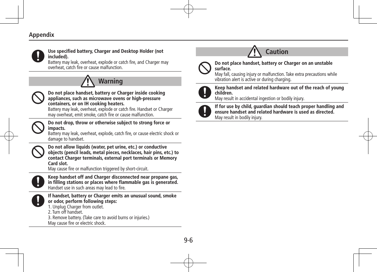 Appendix9-6Use specified battery, Charger and Desktop Holder (not included).Battery may leak, overheat, explode or catch fire, and Charger may overheat, catch fire or cause malfunction.WarningDo not place handset, battery or Charger inside cooking appliances, such as microwave ovens or high-pressure containers, or on IH cooking heaters.Battery may leak, overheat, explode or catch fire. Handset or Charger may overheat, emit smoke, catch fire or cause malfunction.Do not drop, throw or otherwise subject to strong force or impacts.Battery may leak, overheat, explode, catch fire, or cause electric shock or damage to handset.Do not allow liquids (water, pet urine, etc.) or conductive objects (pencil leads, metal pieces, necklaces, hair pins, etc.) to contact Charger terminals, external port terminals or Memory Card slot.May cause fire or malfunction triggered by short-circuit.Keep handset off and Charger disconnected near propane gas, in filling stations or places where flammable gas is generated.Handset use in such areas may lead to fire.If handset, battery or Charger emits an unusual sound, smoke or odor, perform following steps:1. Unplug Charger from outlet.2. Turn off handset.3. Remove battery. (Take care to avoid burns or injuries.)May cause fire or electric shock.CautionDo not place handset, battery or Charger on an unstable surface. May fall, causing injury or malfunction. Take extra precautions while vibration alert is active or during charging.Keep handset and related hardware out of the reach of young children.May result in accidental ingestion or bodily injury.If for use by child, guardian should teach proper handling and ensure handset and related hardware is used as directed.May result in bodily injury.