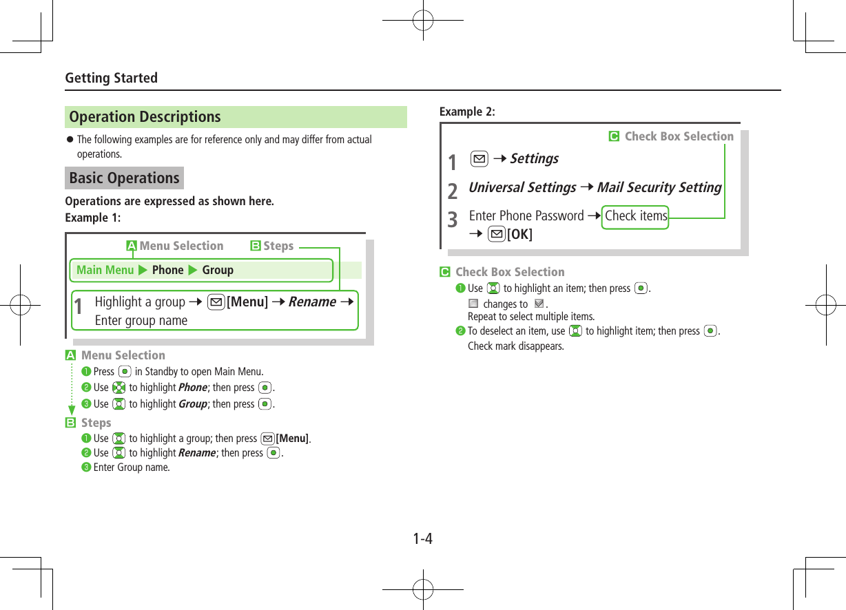 1-4Getting StartedOperation Descriptions ⿟The following examples are for reference only and may differ from actual operations.Basic OperationsOperations are expressed as shown here.Example 1:Main Menu 4 Phone 4 Group1  Highlight a group 7 A[Menu] 7 Rename 7 Enter group nameAMenu Selection BStepsA Menu Selection󰝟Press   in Standby to open Main Menu.󰝠Use   to highlight Phone; then press  .󰝡Use   to highlight Group; then press  .B Steps󰝟Use   to highlight a group; then press A[Menu].󰝠Use   to highlight Rename; then press  .󰝡Enter Group name.Example 2:C Check Box Selection󰝟Use   to highlight an item; then press  . changes to  .Repeat to select multiple items.󰝠To deselect an item, use   to highlight item; then press  .Check mark disappears.1 A 7 Settings2 Universal Settings 7 Mail Security Setting3  Enter Phone Password 7 Check items 7 A[OK]C Check Box Selection