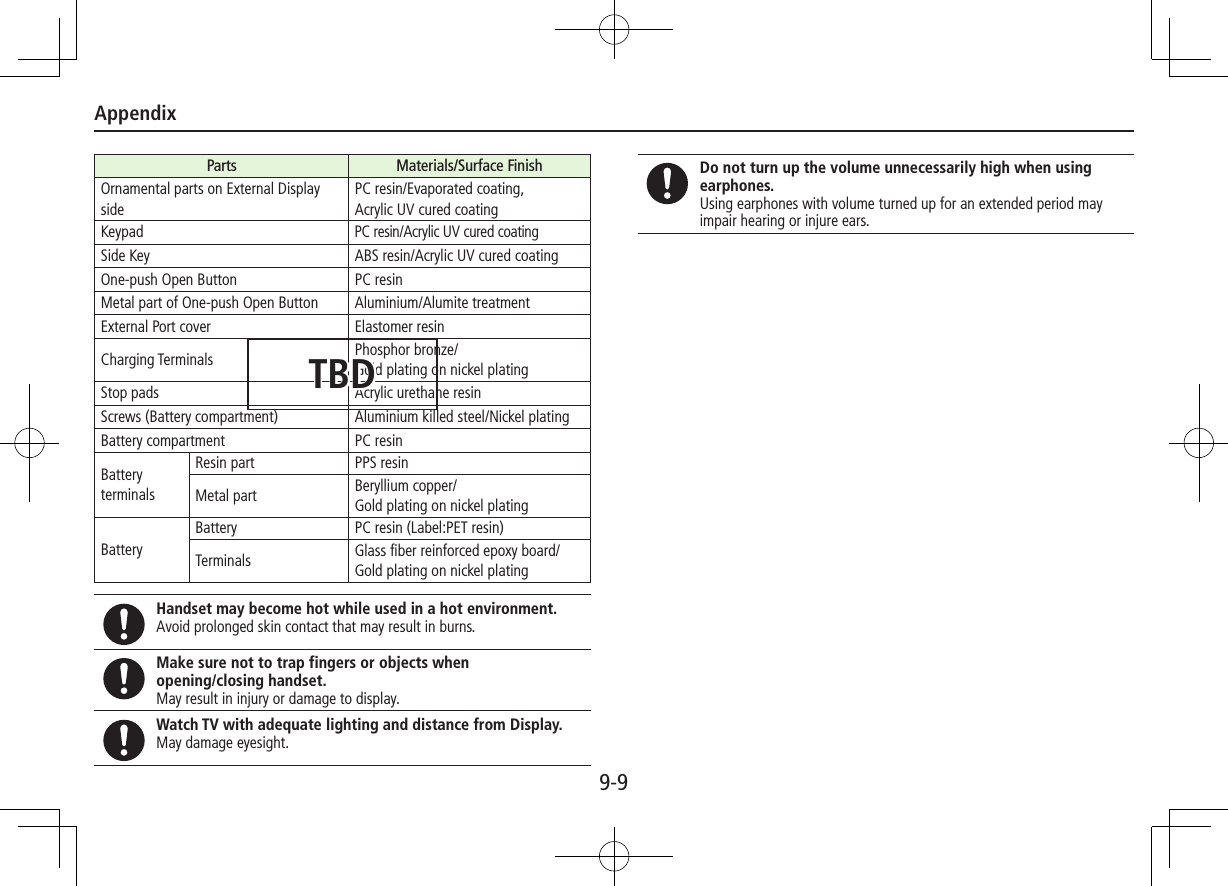Appendix9-9Parts Materials/Surface FinishOrnamental parts on External Display sidePC resin/Evaporated coating,  Acrylic UV cured coatingKeypadPC resin/Acrylic UV cured coatingSide Key ABS resin/Acrylic UV cured coatingOne-push Open Button PC resinMetal part of One-push Open Button Aluminium/Alumite treatmentExternal Port cover Elastomer resinCharging Terminals Phosphor bronze/ Gold plating on nickel platingStop pads Acrylic urethane resinScrews (Battery compartment) Aluminium killed steel/Nickel platingBattery compartment PC resinBattery terminalsResin part PPS resinMetal part Beryllium copper/ Gold plating on nickel platingBatteryBattery PC resin (Label:PET resin)Terminals Glass fiber reinforced epoxy board/Gold plating on nickel platingHandset may become hot while used in a hot environment. Avoid prolonged skin contact that may result in burns.Make sure not to trap fingers or objects when  opening/closing handset.May result in injury or damage to display.Watch TV with adequate lighting and distance from Display.May damage eyesight.Do not turn up the volume unnecessarily high when using earphones.Using earphones with volume turned up for an extended period may impair hearing or injure ears.TBD