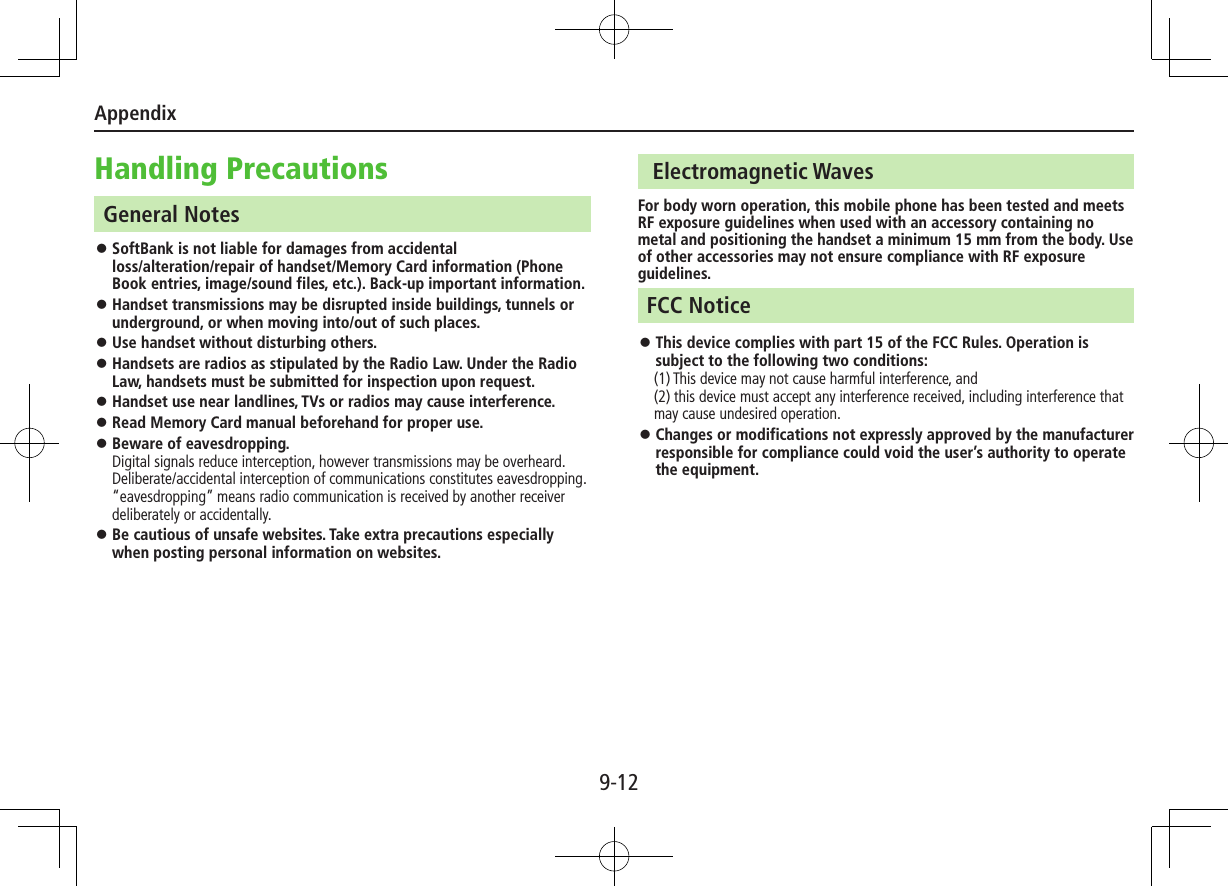 Appendix9-12Handling PrecautionsGeneral Notes ⿟SoftBank is not liable for damages from accidental  loss/alteration/repair of handset/Memory Card information (Phone Book entries, image/sound files, etc.). Back-up important information. ⿟Handset transmissions may be disrupted inside buildings, tunnels or underground, or when moving into/out of such places. ⿟Use handset without disturbing others. ⿟Handsets are radios as stipulated by the Radio Law. Under the Radio Law, handsets must be submitted for inspection upon request.  ⿟Handset use near landlines, TVs or radios may cause interference. ⿟Read Memory Card manual beforehand for proper use. ⿟Beware of eavesdropping. Digital signals reduce interception, however transmissions may be overheard. Deliberate/accidental interception of communications constitutes eavesdropping. “eavesdropping” means radio communication is received by another receiver deliberately or accidentally.  ⿟Be cautious of unsafe websites. Take extra precautions especially when posting personal information on websites. Electromagnetic WavesFor body worn operation, this mobile phone has been tested and meets RF exposure guidelines when used with an accessory containing no metal and positioning the handset a minimum 15 mm from the body. Use of other accessories may not ensure compliance with RF exposure guidelines.FCC Notice ⿟This device complies with part 15 of the FCC Rules. Operation is subject to the following two conditions:　 (1) This device may not cause harmful interference, and (2) this device must accept any interference received, including interference that may cause undesired operation. ⿟Changes or modifications not expressly approved by the manufacturer responsible for compliance could void the user’s authority to operate the equipment.