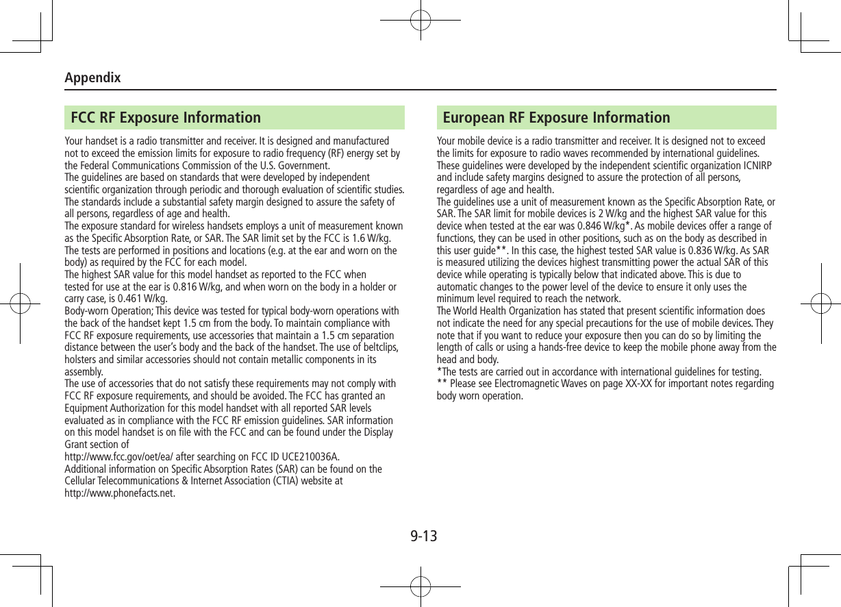 Appendix9-13FCC RF Exposure InformationYour handset is a radio transmitter and receiver. It is designed and manufactured not to exceed the emission limits for exposure to radio frequency (RF) energy set by the Federal Communications Commission of the U.S. Government.The guidelines are based on standards that were developed by independent scientific organization through periodic and thorough evaluation of scientific studies. The standards include a substantial safety margin designed to assure the safety of all persons, regardless of age and health.The exposure standard for wireless handsets employs a unit of measurement known as the Specific Absorption Rate, or SAR. The SAR limit set by the FCC is 1.6 W/kg. The tests are performed in positions and locations (e.g. at the ear and worn on the body) as required by the FCC for each model.The highest SAR value for this model handset as reported to the FCC whentested for use at the ear is 0.816 W/kg, and when worn on the body in a holder or carry case, is 0.461 W/kg.Body-worn Operation; This device was tested for typical body-worn operations with the back of the handset kept 1.5 cm from the body. To maintain compliance with FCC RF exposure requirements, use accessories that maintain a 1.5 cm separation distance between the user’s body and the back of the handset. The use of beltclips, holsters and similar accessories should not contain metallic components in its assembly.The use of accessories that do not satisfy these requirements may not comply with FCC RF exposure requirements, and should be avoided. The FCC has granted an Equipment Authorization for this model handset with all reported SAR levels evaluated as in compliance with the FCC RF emission guidelines. SAR information on this model handset is on file with the FCC and can be found under the Display Grant section of http://www.fcc.gov/oet/ea/ after searching on FCC ID UCE210036A.Additional information on Specific Absorption Rates (SAR) can be found on the Cellular Telecommunications &amp; Internet Association (CTIA) website athttp://www.phonefacts.net.European RF Exposure InformationYour mobile device is a radio transmitter and receiver. It is designed not to exceed the limits for exposure to radio waves recommended by international guidelines. These guidelines were developed by the independent scientific organization ICNIRP and include safety margins designed to assure the protection of all persons, regardless of age and health.The guidelines use a unit of measurement known as the Specific Absorption Rate, or SAR. The SAR limit for mobile devices is 2 W/kg and the highest SAR value for this device when tested at the ear was 0.846 W/kg*. As mobile devices offer a range of functions, they can be used in other positions, such as on the body as described in this user guide**. In this case, the highest tested SAR value is 0.836 W/kg. As SAR is measured utilizing the devices highest transmitting power the actual SAR of this device while operating is typically below that indicated above. This is due to automatic changes to the power level of the device to ensure it only uses the minimum level required to reach the network.The World Health Organization has stated that present scientific information does not indicate the need for any special precautions for the use of mobile devices. They note that if you want to reduce your exposure then you can do so by limiting the length of calls or using a hands-free device to keep the mobile phone away from the head and body.*The tests are carried out in accordance with international guidelines for testing.** Please see Electromagnetic Waves on page XX-XX for important notes regarding body worn operation.