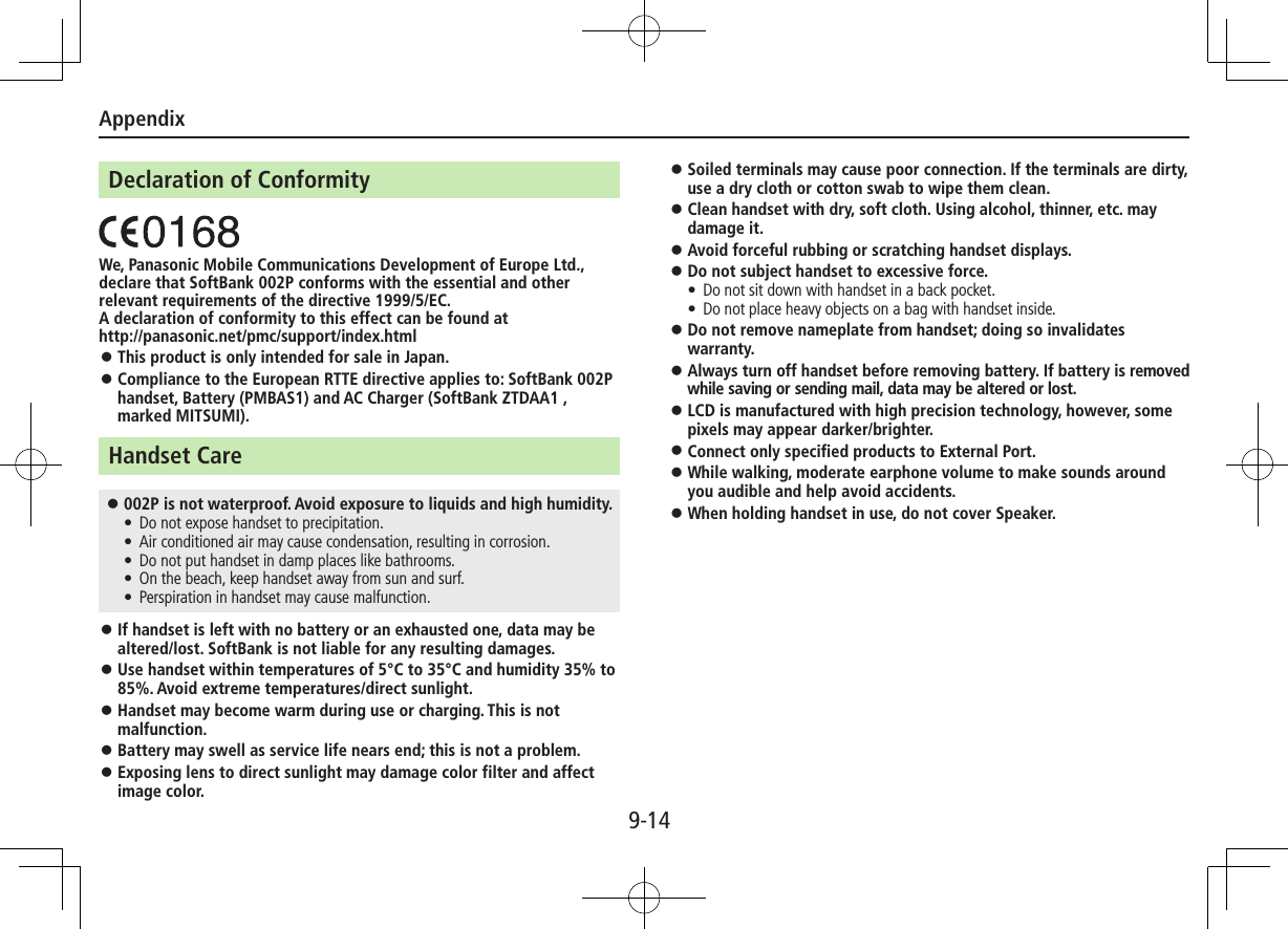 Appendix9-14Declaration of ConformityWe, Panasonic Mobile Communications Development of Europe Ltd., declare that SoftBank 002P conforms with the essential and other relevant requirements of the directive 1999/5/EC.A declaration of conformity to this effect can be found athttp://panasonic.net/pmc/support/index.html ⿟This product is only intended for sale in Japan. ⿟Compliance to the European RTTE directive applies to: SoftBank 002P handset, Battery (PMBAS1) and AC Charger (SoftBank ZTDAA1 , marked MITSUMI).Handset Care ⿟002P is not waterproof. Avoid exposure to liquids and high humidity. • Do not expose handset to precipitation. • Air conditioned air may cause condensation, resulting in corrosion. • Do not put handset in damp places like bathrooms. • On the beach, keep handset away from sun and surf. • Perspiration in handset may cause malfunction. ⿟If handset is left with no battery or an exhausted one, data may be altered/lost. SoftBank is not liable for any resulting damages. ⿟Use handset within temperatures of 5°C to 35°C and humidity 35% to 85%. Avoid extreme temperatures/direct sunlight. ⿟Handset may become warm during use or charging. This is not malfunction. ⿟Battery may swell as service life nears end; this is not a problem. ⿟Exposing lens to direct sunlight may damage color filter and affect image color. ⿟Soiled terminals may cause poor connection. If the terminals are dirty, use a dry cloth or cotton swab to wipe them clean. ⿟Clean handset with dry, soft cloth. Using alcohol, thinner, etc. may damage it. ⿟Avoid forceful rubbing or scratching handset displays. ⿟Do not subject handset to excessive force. • Do not sit down with handset in a back pocket.  • Do not place heavy objects on a bag with handset inside. ⿟Do not remove nameplate from handset; doing so invalidates warranty. ⿟Always turn off handset before removing battery. If battery is removed while saving or sending mail, data may be altered or lost. ⿟LCD is manufactured with high precision technology, however, some pixels may appear darker/brighter. ⿟Connect only specified products to External Port. ⿟While walking, moderate earphone volume to make sounds around you audible and help avoid accidents. ⿟When holding handset in use, do not cover Speaker.