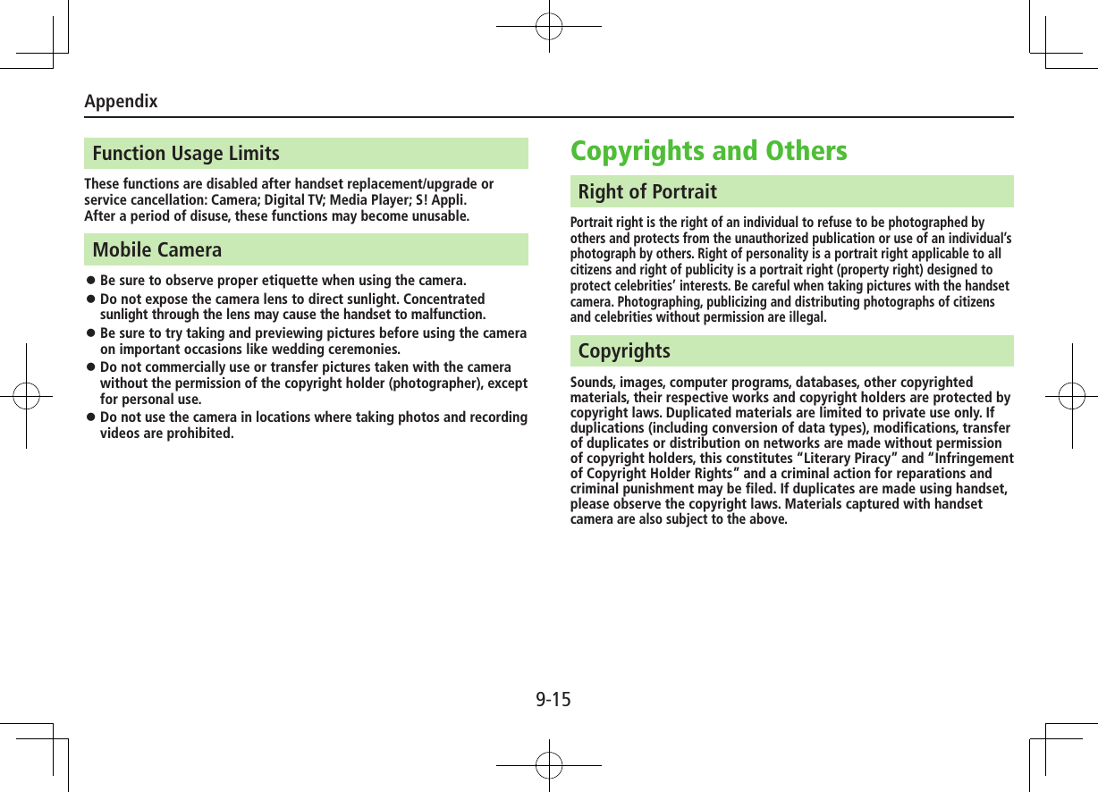 Appendix9-15Function Usage LimitsThese functions are disabled after handset replacement/upgrade or service cancellation: Camera; Digital TV; Media Player; S! Appli.After a period of disuse, these functions may become unusable.Mobile Camera ⿟Be sure to observe proper etiquette when using the camera. ⿟Do not expose the camera lens to direct sunlight. Concentrated sunlight through the lens may cause the handset to malfunction. ⿟Be sure to try taking and previewing pictures before using the camera on important occasions like wedding ceremonies. ⿟Do not commercially use or transfer pictures taken with the camera without the permission of the copyright holder (photographer), except for personal use. ⿟Do not use the camera in locations where taking photos and recording videos are prohibited.Copyrights and OthersRight of PortraitPortrait right is the right of an individual to refuse to be photographed by others and protects from the unauthorized publication or use of an individual’s photograph by others. Right of personality is a portrait right applicable to all citizens and right of publicity is a portrait right (property right) designed to protect celebrities’ interests. Be careful when taking pictures with the handset camera. Photographing, publicizing and distributing photographs of citizens and celebrities without permission are illegal.CopyrightsSounds, images, computer programs, databases, other copyrighted materials, their respective works and copyright holders are protected by copyright laws. Duplicated materials are limited to private use only. If duplications (including conversion of data types), modifications, transfer of duplicates or distribution on networks are made without permission of copyright holders, this constitutes “Literary Piracy” and “Infringement of Copyright Holder Rights” and a criminal action for reparations and criminal punishment may be filed. If duplicates are made using handset, please observe the copyright laws. Materials captured with handset camera are also subject to the above.