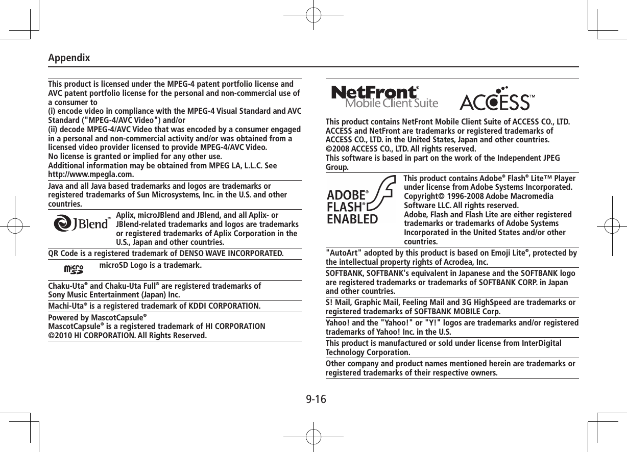 Appendix9-16This product is licensed under the MPEG-4 patent portfolio license and AVC patent portfolio license for the personal and non-commercial use of a consumer to(i) encode video in compliance with the MPEG-4 Visual Standard and AVC Standard (&quot;MPEG-4/AVC Video&quot;) and/or(ii) decode MPEG-4/AVC Video that was encoded by a consumer engaged in a personal and non-commercial activity and/or was obtained from a licensed video provider licensed to provide MPEG-4/AVC Video.No license is granted or implied for any other use.Additional information may be obtained from MPEG LA, L.L.C. See  http://www.mpegla.com.Java and all Java based trademarks and logos are trademarks or registered trademarks of Sun Microsystems, Inc. in the U.S. and other countries.Aplix, microJBlend and JBlend, and all Aplix- or JBlend-related trademarks and logos are trademarks or registered trademarks of Aplix Corporation in the U.S., Japan and other countries.QR Code is a registered trademark of DENSO WAVE INCORPORATED.microSD Logo is a trademark.Chaku-Uta® and Chaku-Uta Full® are registered trademarks ofSony Music Entertainment (Japan) Inc.Machi-Uta® is a registered trademark of KDDI CORPORATION.Powered by MascotCapsule®MascotCapsule® is a registered trademark of HI CORPORATION©2010 HI CORPORATION. All Rights Reserved.This product contains NetFront Mobile Client Suite of ACCESS CO., LTD.ACCESS and NetFront are trademarks or registered trademarks of ACCESS CO., LTD. in the United States, Japan and other countries.©2008 ACCESS CO., LTD. All rights reserved.This software is based in part on the work of the Independent JPEG Group.This product contains Adobe® Flash® Lite™ Player under license from Adobe Systems Incorporated.Copyright© 1996-2008 Adobe Macromedia Software LLC. All rights reserved.Adobe, Flash and Flash Lite are either registered trademarks or trademarks of Adobe Systems Incorporated in the United States and/or other countries.&quot;AutoArt&quot; adopted by this product is based on Emoji Lite®, protected by the intellectual property rights of Acrodea, Inc.SOFTBANK, SOFTBANK&apos;s equivalent in Japanese and the SOFTBANK logo are registered trademarks or trademarks of SOFTBANK CORP. in Japan and other countries.S! Mail, Graphic Mail, Feeling Mail and 3G HighSpeed are trademarks or registered trademarks of SOFTBANK MOBILE Corp.Yahoo! and the &quot;Yahoo!&quot; or &quot;Y!&quot; logos are trademarks and/or registered trademarks of Yahoo! Inc. in the U.S.This product is manufactured or sold under license from InterDigital Technology Corporation.Other company and product names mentioned herein are trademarks or registered trademarks of their respective owners.