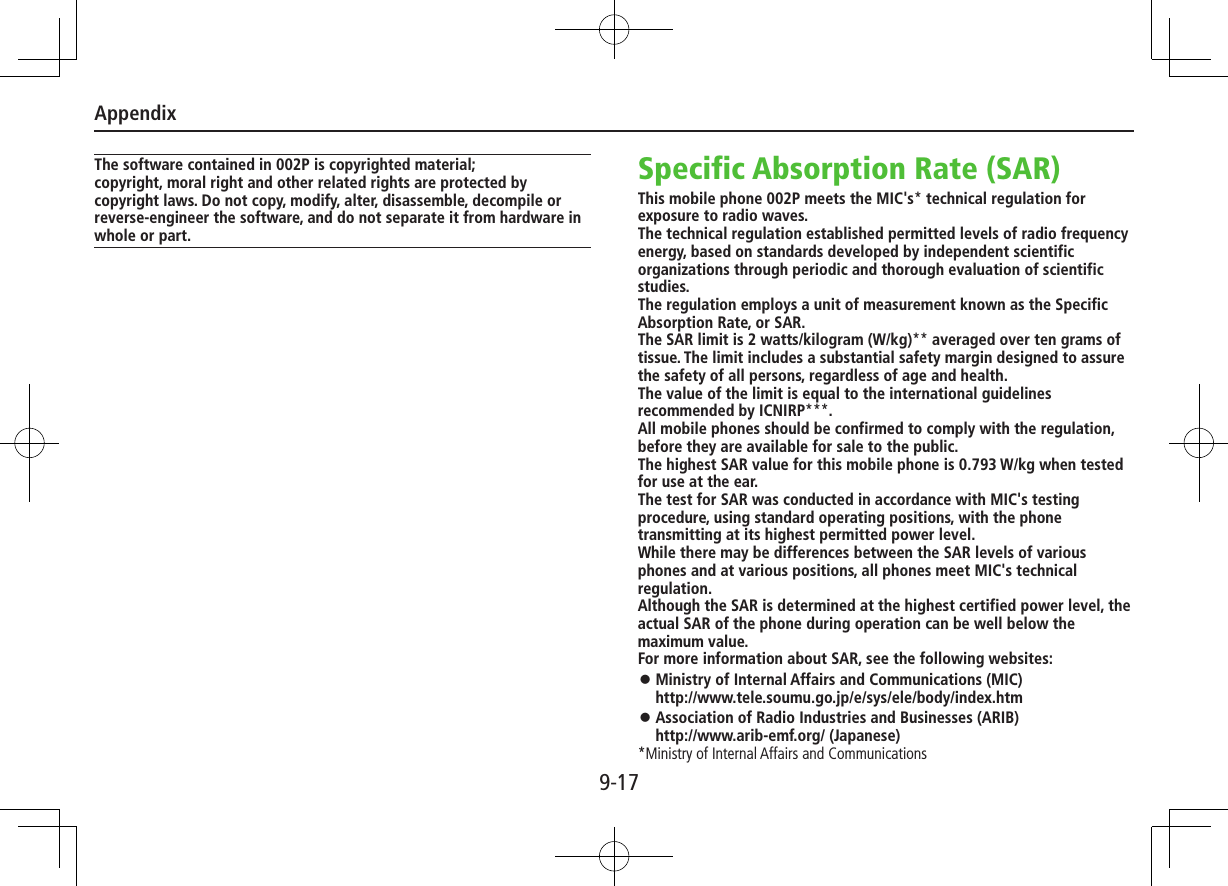 Appendix9-17The software contained in 002P is copyrighted material;copyright, moral right and other related rights are protected by copyright laws. Do not copy, modify, alter, disassemble, decompile or reverse-engineer the software, and do not separate it from hardware in whole or part.Specific Absorption Rate (SAR)This mobile phone 002P meets the MIC&apos;s* technical regulation for exposure to radio waves.The technical regulation established permitted levels of radio frequency energy, based on standards developed by independent scientific organizations through periodic and thorough evaluation of scientific studies.The regulation employs a unit of measurement known as the Specific Absorption Rate, or SAR.The SAR limit is 2 watts/kilogram (W/kg)** averaged over ten grams of tissue. The limit includes a substantial safety margin designed to assure the safety of all persons, regardless of age and health.The value of the limit is equal to the international guidelines recommended by ICNIRP***.All mobile phones should be confirmed to comply with the regulation, before they are available for sale to the public.The highest SAR value for this mobile phone is 0.793 W/kg when tested for use at the ear.The test for SAR was conducted in accordance with MIC&apos;s testing procedure, using standard operating positions, with the phone transmitting at its highest permitted power level.While there may be differences between the SAR levels of various phones and at various positions, all phones meet MIC&apos;s technical regulation.Although the SAR is determined at the highest certified power level, the actual SAR of the phone during operation can be well below the maximum value.For more information about SAR, see the following websites: ⿟Ministry of Internal Affairs and Communications (MIC) http://www.tele.soumu.go.jp/e/sys/ele/body/index.htm ⿟Association of Radio Industries and Businesses (ARIB) http://www.arib-emf.org/ (Japanese)*Ministry of Internal Affairs and Communications