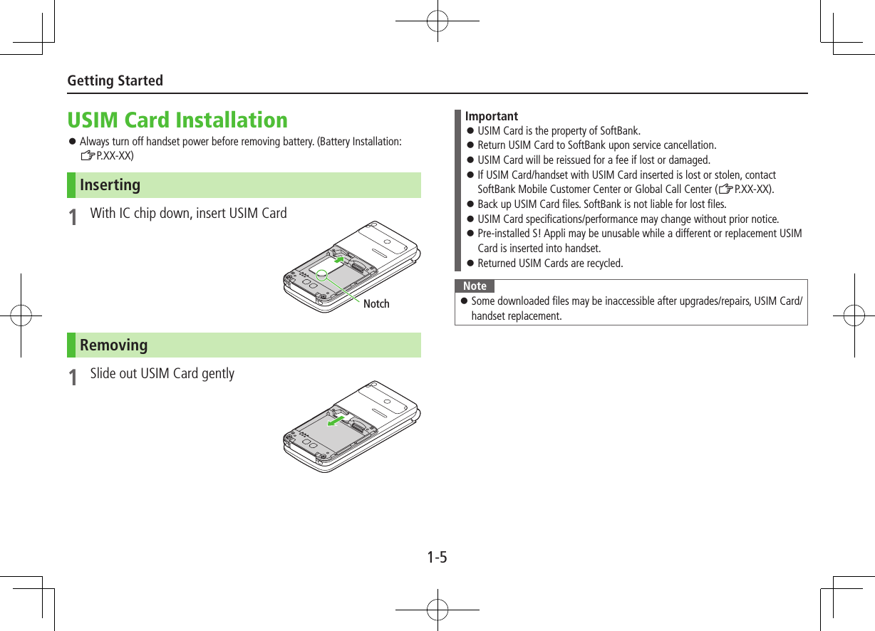 1-5Getting StartedUSIM Card Installation ⿟Always turn off handset power before removing battery. (Battery Installation: ZP.XX-XX)Inserting1  With IC chip down, insert USIM CardRemoving1  Slide out USIM Card gentlyNotchImportant ⿟USIM Card is the property of SoftBank. ⿟Return USIM Card to SoftBank upon service cancellation. ⿟USIM Card will be reissued for a fee if lost or damaged. ⿟If USIM Card/handset with USIM Card inserted is lost or stolen, contact SoftBank Mobile Customer Center or Global Call Center (ZP.XX-XX). ⿟Back up USIM Card files. SoftBank is not liable for lost files. ⿟USIM Card specifications/performance may change without prior notice. ⿟Pre-installed S! Appli may be unusable while a different or replacement USIM Card is inserted into handset. ⿟Returned USIM Cards are recycled.Note ⿟Some downloaded files may be inaccessible after upgrades/repairs, USIM Card/handset replacement.