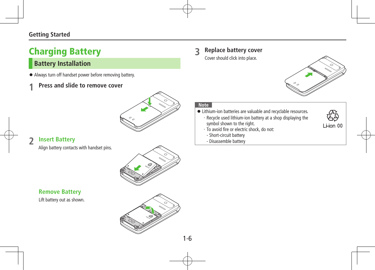 1-6Getting StartedCharging BatteryBattery Installation ⿟Always turn off handset power before removing battery.1 Press and slide to remove cover2 Insert BatteryAlign battery contacts with handset pins. Remove BatteryLift battery out as shown.3 Replace battery coverCover should click into place.Note ⿟Lithium-ion batteries are valuable and recyclable resources.・Recycle used lithium-ion battery at a shop displaying the  symbol shown to the right.・To avoid fire or electric shock, do not: - Short-circuit battery - Disassemble battery