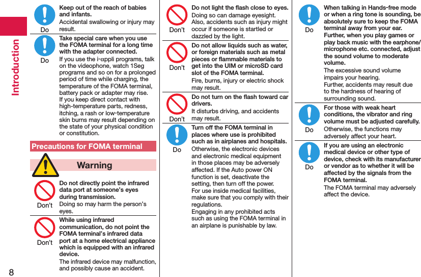 8IntroductionKeep out of the reach of babies and infants.Accidental swallowing or injury may result.Take special care when you use the FOMA terminal for a long time with the adapter connected.If you use the i-αppli programs, talk on the videophone, watch 1Seg programs and so on for a prolonged period of time while charging, the temperature of the FOMA terminal, battery pack or adapter may rise.  If you keep direct contact with high-temperature parts, redness, itching, a rash or low-temperature skin burns may result depending on the state of your physical condition or constitution.Precautions for FOMA terminal  WarningDo not directly point the infrared data port at someone’s eyes during transmission.Doing so may harm the person’s eyes.While using infrared communication, do not point the FOMA terminal’s infrared data port at a home electrical appliance which is equipped with an infrared device.The infrared device may malfunction, and possibly cause an accident.Do not light the ﬂash close to eyes.Doing so can damage eyesight. Also, accidents such as injury might occur if someone is startled or dazzled by the light.Do not allow liquids such as water, or foreign materials such as metal pieces or ﬂammable materials to get into the UIM or microSD card slot of the FOMA terminal.Fire, burns, injury or electric shock may result.Do not turn on the ﬂash toward car drivers.It disturbs driving, and accidents may result.Turn off the FOMA terminal in places where use is prohibited such as in airplanes and hospitals.Otherwise, the electronic devices and electronic medical equipment in those places may be adversely affected. If the Auto power ON function is set, deactivate the setting, then turn off the power.  For use inside medical facilities, make sure that you comply with their regulations. Engaging in any prohibited acts such as using the FOMA terminal in an airplane is punishable by law.When talking in Hands-free mode or when a ring tone is sounding, be absolutely sure to keep the FOMA terminal away from your ear. Further, when you play games or play back music with the earphone/microphone etc. connected, adjust the sound volume to moderate volume.The excessive sound volume impairs your hearing. Further, accidents may result due to the hardness of hearing of surrounding sound.For those with weak heart conditions, the vibrator and ring volume must be adjusted carefully.Otherwise, the functions may adversely affect your heart.If you are using an electronic medical device or other type of device, check with its manufacturer or vendor as to whether it will be affected by the signals from the FOMA terminal.The FOMA terminal may adversely affect the device.DoDoDon’tDon’tDon’tDon’tDon’tDoDoDoDo
