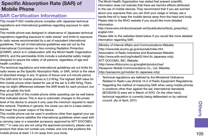 105OthersSpeciﬁc Absorption Rate (SAR) of Mobile PhoneSAR Certiﬁcation InformationThis model P-05C mobile phone complies with Japanese technical regulations and international guidelines regarding exposure to radio waves.This mobile phone was designed in observance of Japanese technical regulations regarding exposure to radio waves* and limits to exposure to radio waves recommended by a set of equivalent international guidelines. This set of international guidelines was set out by the International Commission on Non-Ionizing Radiation Protection (ICNIRP), which is in collaboration with the World Health Organization (WHO), and the permissible limits include a substantial safety margin designed to assure the safety of all persons, regardless of age and health condition.The technical regulations and international guidelines set out limits for radio waves as the Speciﬁc Absorption Rate, or SAR, which is the value of absorbed energy in any 10 grams of tissue over a 6-minute period. The SAR limit for mobile phones is 2.0 W/kg. The highest SAR value for this mobile phone when tested for use at the ear is 0.482 W/kg. There may be slight differences between the SAR levels for each product, but they all satisfy the limit.The actual SAR of this mobile phone while operating can be well below that indicated above. This is due to automatic changes to the power level of the device to ensure it only uses the minimum required to reach the network. Therefore in general, the closer you are to a base station, the lower the power output of the device.This mobile phone can be used in positions other than against your ear. This mobile phone satisﬁes the international guidelines when used with a carrying case or a wearable accessory approved by NTT DOCOMO, INC.** In case you are not using the approved accessory, please use a product that does not contain any metals, and one that positions the mobile phone at least 1.5 cm away from your body.The World Health Organization has stated that present scientiﬁc information does not indicate that there are harmful effects attributed to the use of mobile devices. They recommend that if you are worried about your exposure then you can limit your usage or simply use a hands-free kit to keep the mobile device away from the head and body.Please refer to the WHO website if you would like more detailed information. http://www.who.int/docstore/peh-emf/publications/facts_press/fact_english.htmPlease refer to the websites listed below if you would like more detailed information regarding SAR.Ministry of Internal Affairs and Communications Website:  http://www.tele.soumu.go.jp/e/sys/ele/index.htmAssociation of Radio Industries and Businesses Website:  http://www.arib-emf.org/index02.html (In Japanese only)NTT DOCOMO, INC. Website:  http://www.nttdocomo.co.jp/english/product/sar/Panasonic Mobile Communications Co., Ltd. Website:  http://panasonic.jp/mobile/ (In Japanese only)*  Technical regulations are deﬁned by the Ministerial Ordinance Related to Radio Law (Article 14-2 of Radio Equipment Regulations).**  Regarding the method of measuring SAR when using mobile phones in positions other than against the ear, international standards (IEC62209-2) were set in March of 2010. On the other hand, technical regulation is currently being deliberated on by national council. (As of April, 2011)