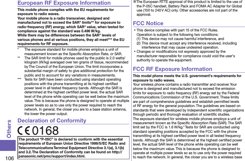 106OthersEuropean RF Exposure InformationThis mobile phone complies with the EU requirements for exposure to radio waves. Your mobile phone is a radio transceiver, designed and manufactured not to exceed the SAR* limits** for exposure to radio-frequency (RF) energy, which SAR* value, when tested for compliance against the standard was 0.496 W/kg. While there may be differences between the SAR* levels of various phones and at various positions, they all meet*** the EU requirements for RF exposure.*  The exposure standard for mobile phones employs a unit of measurement known as the Speciﬁc Absorption Rate, or SAR.**  The SAR limit for mobile phones used by the public is 2.0 watts/kilogram (W/kg) averaged over ten grams of tissue, recommended by The Council of the European Union. The limit incorporates a substantial margin of safety to give additional protection for the public and to account for any variations in measurements.***  Tests for SAR have been conducted using standard operating positions with the phone transmitting at its highest certiﬁed power level in all tested frequency bands. Although the SAR is determined at the highest certiﬁed power level, the actual SAR level of the phone while operating can be well below the maximum value. This is because the phone is designed to operate at multiple power levels so as to use only the power required to reach the network. In general, the closer you are to a base station antenna, the lower the power output.Declaration of ConformityThe product “P-05C” is declared to conform with the essential requirements of European Union Directive 1999/5/EC Radio and Telecommunications Terminal Equipment Directive 3.1(a), 3.1(b) and 3.2. The Declaration of Conformity can be found on http://panasonic.net/pmc/support/index.html.※The European RTTE approval of this product is limited to the use of the P-05C handset, Battery Pack and FOMA AC Adapter for Global use (100 to 240 V AC) only. Other accessories are not part of the approval.FCC Notice⿠This device complies with part 15 of the FCC Rules. Operation is subject to the following two conditions:(1) This device may not cause harmful interference, and(2) This device must accept any interference received, including interference that may cause undesired operation.⿠Changes or modiﬁcations not expressly approved by the manufacturer responsible for compliance could void the user’s authority to operate the equipment.FCC RF Exposure InformationThis model phone meets the U.S. government’s requirements for exposure to radio waves.Your wireless phone contains a radio transmitter and receiver. Your phone is designed and manufactured not to exceed the emission limits for exposure to radio frequency (RF) energy set by the Federal Communications Commission of the U.S. Government. These limits are part of comprehensive guidelines and establish permitted levels of RF energy for the general population. The guidelines are based on standards that were developed by independent scientiﬁc organizations through periodic and thorough evaluation of scientiﬁc studies.The exposure standard for wireless mobile phones employs a unit of measurement known as the Speciﬁc Absorption Rate (SAR). The SAR limit set by the FCC is 1.6 W/kg.* Tests for SAR are conducted using standard operating positions accepted by the FCC with the phone transmitting at its highest certiﬁed power level in all tested frequency bands. Although the SAR is determined at the highest certiﬁed power level, the actual SAR level of the phone while operating can be well below the maximum value. This is because the phone is designed to operate at multiple power levels so as to use only the power required to reach the network. In general, the closer you are to a wireless base 