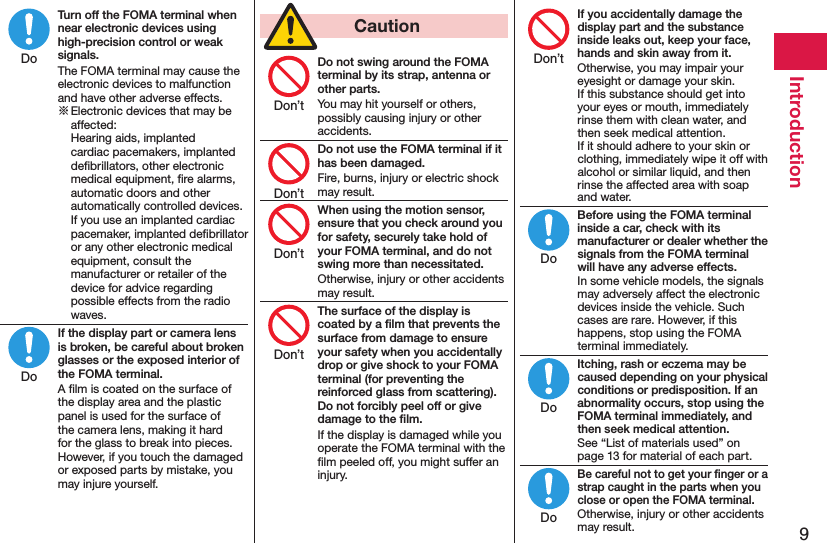 9IntroductionTurn off the FOMA terminal when near electronic devices using high-precision control or weak signals.The FOMA terminal may cause the electronic devices to malfunction and have other adverse effects.※ Electronic devices that may be affected:  Hearing aids, implanted cardiac pacemakers, implanted deﬁbrillators, other electronic medical equipment, ﬁre alarms, automatic doors and other automatically controlled devices. If you use an implanted cardiac pacemaker, implanted deﬁbrillator or any other electronic medical equipment, consult the manufacturer or retailer of the device for advice regarding possible effects from the radio waves.If the display part or camera lens is broken, be careful about broken glasses or the exposed interior of the FOMA terminal.A ﬁlm is coated on the surface of the display area and the plastic panel is used for the surface of the camera lens, making it hard for the glass to break into pieces. However, if you touch the damaged or exposed parts by mistake, you may injure yourself.  CautionDo not swing around the FOMA terminal by its strap, antenna or other parts.You may hit yourself or others, possibly causing injury or other accidents.Do not use the FOMA terminal if it has been damaged.Fire, burns, injury or electric shock may result.When using the motion sensor, ensure that you check around you for safety, securely take hold of your FOMA terminal, and do not swing more than necessitated.Otherwise, injury or other accidents may result.The surface of the display is coated by a ﬁlm that prevents the surface from damage to ensure your safety when you accidentally drop or give shock to your FOMA terminal (for preventing the reinforced glass from scattering). Do not forcibly peel off or give damage to the ﬁlm.If the display is damaged while you operate the FOMA terminal with the ﬁlm peeled off, you might suffer an injury.If you accidentally damage the display part and the substance inside leaks out, keep your face, hands and skin away from it.Otherwise, you may impair your eyesight or damage your skin. If this substance should get into your eyes or mouth, immediately rinse them with clean water, and then seek medical attention. If it should adhere to your skin or clothing, immediately wipe it off with alcohol or similar liquid, and then rinse the affected area with soap and water.Before using the FOMA terminal inside a car, check with its manufacturer or dealer whether the signals from the FOMA terminal will have any adverse effects.In some vehicle models, the signals may adversely affect the electronic devices inside the vehicle. Such cases are rare. However, if this happens, stop using the FOMA terminal immediately.Itching, rash or eczema may be caused depending on your physical conditions or predisposition. If an abnormality occurs, stop using the FOMA terminal immediately, and then seek medical attention.See “List of materials used” on page 13 for material of each part.Be careful not to get your ﬁnger or a strap caught in the parts when you close or open the FOMA terminal.Otherwise, injury or other accidents may result.DoDoDon’tDon’tDon’tDon’tDon’tDoDoDo