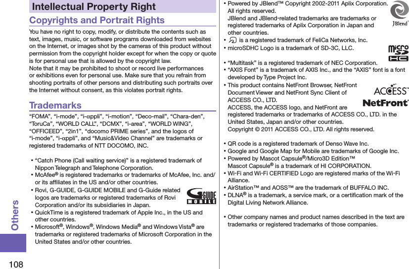 108OthersIntellectual Property RightCopyrights and Portrait RightsYou have no right to copy, modify, or distribute the contents such as text, images, music, or software programs downloaded from websites on the Internet, or images shot by the cameras of this product without permission from the copyright holder except for when the copy or quote is for personal use that is allowed by the copyright law.Note that it may be prohibited to shoot or record live performances or exhibitions even for personal use. Make sure that you refrain from shooting portraits of other persons and distributing such portraits over the Internet without consent, as this violates portrait rights.Trademarks“FOMA”, “i-mode”, “i-αppli”, “i-motion”, “Deco-mail”, “Chara-den”, “ToruCa”, “WORLD CALL”, “DCMX”, “i-area”, “WORLD WING”, “OFFICEED”, “2in1”, “docomo PRIME series”, and the logos of “i-mode”, “i-αppli”, and “Music&amp;Video Channel” are trademarks or registered trademarks of NTT DOCOMO, INC.⿠“Catch Phone (Call waiting service)” is a registered trademark of Nippon Telegraph and Telephone Corporation.⿠McAfee® is registered trademarks or trademarks of McAfee, Inc. and/or its afﬁliates in the US and/or other countries.⿠Rovi, G-GUIDE, G-GUIDE MOBILE and G-Guide related logos are trademarks or registered trademarks of Rovi Corporation and/or its subsidiaries in Japan.⿠QuickTime is a registered trademark of Apple Inc., in the US and other countries.⿠Microsoft®, Windows®, Windows Media® and Windows Vista® are trademarks or registered trademarks of Microsoft Corporation in the United States and/or other countries.⿠Powered by JBlend™ Copyright 2002-2011 Aplix Corporation. All rights reserved. JBlend and JBlend-related trademarks are trademarks or registered trademarks of Aplix Corporation in Japan and other countries.⿠f is a registered trademark of FeliCa Networks, Inc.⿠microSDHC Logo is a trademark of SD-3C, LLC.⿠“Multitask” is a registered trademark of NEC Corporation.⿠“AXIS Font” is a trademark of AXIS Inc., and the “AXIS” font is a font developed by Type Project Inc.⿠This product contains NetFront Browser, NetFront Document Viewer and NetFront Sync Client of ACCESS CO., LTD. ACCESS, the ACCESS logo, and NetFront are registered trademarks or trademarks of ACCESS CO., LTD. in the United States, Japan and/or other countries. Copyright © 2011 ACCESS CO., LTD. All rights reserved.⿠QR code is a registered trademark of Denso Wave Inc.⿠Google and Google Map for Mobile are trademarks of Google Inc.⿠Powered by Mascot Capsule®/Micro3D Edition™ Mascot Capsule® is a trademark of HI CORPORATION.⿠Wi-Fi and Wi-Fi CERTIFIED Logo are registered marks of the Wi-Fi Alliance.⿠AirStation™ and AOSS™ are the trademark of BUFFALO INC.⿠DLNA® is a trademark, a service mark, or a certiﬁcation mark of the Digital Living Network Alliance.⿠Other company names and product names described in the text are trademarks or registered trademarks of those companies.