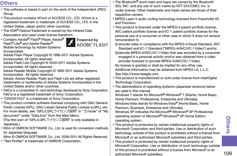 109OthersOthers⿠This software is based in part on the work of the Independent JPEG Group.⿠This product contains IrFront of ACCESS CO., LTD. IrFront is a registered trademark or trademark of ACCESS CO., LTD. in the United States, Japan and/or other countries.⿠The IrDA® Feature Trademark is owned by the Infrared Data Association and used under license therefrom.⿠Contains Adobe® Flash® Player, Adobe® Flash® Lite® and Adobe Reader® Mobile technology by Adobe Systems Incorporated. Adobe Flash Player Copyright © 1996-2011 Adobe Systems Incorporated. All rights reserved. Adobe Flash Lite Copyright © 2003-2011 Adobe Systems Incorporated. All rights reserved. Adobe Reader Mobile Copyright © 1993-2011 Adobe Systems Incorporated.  All rights reserved. Adobe, Adobe Reader, Flash and Flash Lite are either registered trademarks or trademarks of Adobe Systems Incorporated in the United States and/or other countries.⿠FeliCa is a contactless IC card technology developed by Sony Corporation.FeliCa is a registered trademark of Sony Corporation.⿠“CROSS YOU” is a trademark of Sony Corporation.⿠This product contains software licensed complying with GNU General Public License (GPL), GNU Lesser General Public License (LGPL), etc.For more details, see “GPL/LGPLライセンス説明” in “imode” of “My document” under “Data box” from the Main Menu.  (The ﬁrst part of “GPL/LGPLライセンス説明” is only available in Japanese.)⿠iWnn of OMRON SOFTWARE Co., Ltd. is used for conversion methods for Japanese language. iWnn © OMRON SOFTWARE Co., Ltd. 2008-2011 All Rights Reserved. ⿠“Text Proﬁler” is trademark of OMRON Corporation.⿠The Bluetooth® word mark and logos are owned by the Bluetooth SIG, INC. and any use of such marks by NTT DOCOMO, Inc. is under license. Other trademarks and trade names are those of their respective owners.⿠MPEG Layer-3 audio coding technology licensed from Fraunhofer IIS and Thomson.⿠This product is licensed under the MPEG-4 patent portfolio license, AVC patent portfolio license and VC-1 patent portfolio license for the personal use of a consumer or other uses in which it does not receive remuneration to(i) encode video in compliance with the MPEG-4 Visual Standard, AVC Standard and VC-1 Standard (“MPEG-4/AVC/VC-1 Video”) and/or(ii) decode MPEG-4/AVC/VC-1 Video that was encoded by a consumer engaged in a personal activity and/or was obtained from a video provider licensed to provide MPEG-4/AVC/VC-1 Video.No license is granted or shall be implied for any other use.Additional information may be obtained from MPEG LA, L.L.C. See http://www.mpegla.com.⿠This product is manufactured or sold under license from InterDigital Technology Corporation.⿠The abbreviations of operating systems (Japanese versions) below are used in this manual.Windows 7 stands for Microsoft® Windows® 7 (Starter, Home Basic, Home Premium, Professional, Enterprise and Ultimate).Windows Vista stands for Windows Vista® (Home Basic, Home Premium, Business, Enterprise and Ultimate).Windows XP indicates the Microsoft® Windows® XP Professional operating system or Microsoft® Windows® XP Home Edition operating system.⿠This product is protected by certain intellectual property rights of Microsoft Corporation and third parties. Use or distribution of such technology outside of this product is prohibited without a license from Microsoft or an authorized Microsoft subsidiary and third parties.⿠This product is protected by certain intellectual property rights of Microsoft Corporation. Use or distribution of such technology outside of this product is prohibited without a license from Microsoft or an authorized Microsoft subsidiary.