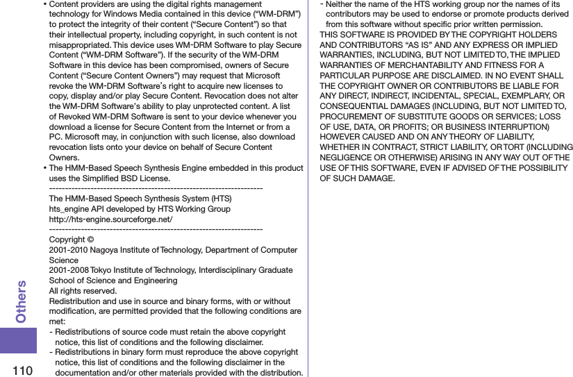 110Others⿠Content providers are using the digital rights management technology for Windows Media contained in this device (“WM-DRM”) to protect the integrity of their content (“Secure Content”) so that their intellectual property, including copyright, in such content is not misappropriated. This device uses WM-DRM Software to play Secure Content (“WM-DRM Software”). If the security of the WM-DRM Software in this device has been compromised, owners of Secure Content (“Secure Content Owners”) may request that Microsoft revoke the WM-DRM Software’s right to acquire new licenses to copy, display and/or play Secure Content. Revocation does not alter the WM-DRM Software’s ability to play unprotected content. A list of Revoked WM-DRM Software is sent to your device whenever you download a license for Secure Content from the Internet or from a PC. Microsoft may, in conjunction with such license, also download revocation lists onto your device on behalf of Secure Content Owners.⿠The HMM-Based Speech Synthesis Engine embedded in this product uses the Simpliﬁed BSD License. -------------------------------------------------------------------The HMM-Based Speech Synthesis System (HTS)hts_engine API developed by HTS Working Group(http://hts-engine.sourceforge.net/)-------------------------------------------------------------------Copyright © 2001-2010 Nagoya Institute of Technology, Department of Computer Science 2001-2008 Tokyo Institute of Technology, Interdisciplinary Graduate School of Science and Engineering All rights reserved. Redistribution and use in source and binary forms, with or without modiﬁcation, are permitted provided that the following conditions are met:- Redistributions of source code must retain the above copyright notice, this list of conditions and the following disclaimer.- Redistributions in binary form must reproduce the above copyright notice, this list of conditions and the following disclaimer in the documentation and/or other materials provided with the distribution.- Neither the name of the HTS working group nor the names of its contributors may be used to endorse or promote products derived from this software without speciﬁc prior written permission.THIS SOFTWARE IS PROVIDED BY THE COPYRIGHT HOLDERS AND CONTRIBUTORS “AS IS” AND ANY EXPRESS OR IMPLIED WARRANTIES, INCLUDING, BUT NOT LIMITED TO, THE IMPLIED WARRANTIES OF MERCHANTABILITY AND FITNESS FOR A PARTICULAR PURPOSE ARE DISCLAIMED. IN NO EVENT SHALL THE COPYRIGHT OWNER OR CONTRIBUTORS BE LIABLE FOR ANY DIRECT, INDIRECT, INCIDENTAL, SPECIAL, EXEMPLARY, OR CONSEQUENTIAL DAMAGES (INCLUDING, BUT NOT LIMITED TO, PROCUREMENT OF SUBSTITUTE GOODS OR SERVICES; LOSS OF USE, DATA, OR PROFITS; OR BUSINESS INTERRUPTION) HOWEVER CAUSED AND ON ANY THEORY OF LIABILITY, WHETHER IN CONTRACT, STRICT LIABILITY, OR TORT (INCLUDING NEGLIGENCE OR OTHERWISE) ARISING IN ANY WAY OUT OF THE USE OF THIS SOFTWARE, EVEN IF ADVISED OF THE POSSIBILITY OF SUCH DAMAGE.