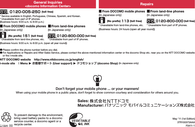 General Inquiries&lt;docomo Information Center&gt; Repairs 0120-005-250 (toll free)* Service available in English, Portuguese, Chinese, Spanish, and Korean.* Unavailable from part of IP phones.(Business hours: 9:00 a.m. to 8:00 p.m.) ■From DOCOMO mobile phones(In Japanese only) (No preﬁx) 113 (toll free)* Unavailable from land-line phones, etc. ■From land-line phones(In Japanese only)0120-800-000 (toll free)* Unavailable from part of IP phones. ■From DOCOMO mobile phones(In Japanese only) (No preﬁx) 151 (toll free)* Unavailable from land-line phones, etc. ■From land-line phones(In Japanese only)0120-800-000 (toll free)* Unavailable from part of IP phones.(Business hours: 24 hours (open all year round))(Business hours: 9:00 a.m. to 8:00 p.m. (open all year round)) ●Please conﬁrm the phone number before you dial. ●For Applications or Repairs and After-Sales Service, please contact the above-mentioned information center or the docomo Shop etc. near you on the NTT DOCOMO website or the i-mode site.NTT DOCOMO website    http://www.nttdocomo.co.jp/english/i-mode site   Menu 󱚤  (User support) 󱚤  (docomo Shop) (In Japanese only)Don’t forget your mobile phone ... or your manners!When using your mobile phone in a public place, don’t forget to show common courtesy and consideration for others around you.Sales: Manufacturer: To prevent damage to the environment, bring used battery packs to a docomo service counter, a docomo agent or a recycle center.May ’11 (1st Edition)3TR100373AAAF0411-1