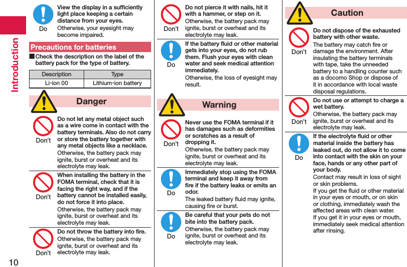 10IntroductionView the display in a sufﬁciently light place keeping a certain distance from your eyes.Otherwise, your eyesight may become impaired.Precautions for batteries Check the description on the label of the battery pack for the type of battery.Description TypeLi-ion 00 Lithium-ion battery  DangerDo not let any metal object such as a wire come in contact with the battery terminals. Also do not carry or store the battery together with any metal objects like a necklace.Otherwise, the battery pack may ignite, burst or overheat and its electrolyte may leak.When installing the battery in the FOMA terminal, check that it is facing the right way, and if the battery cannot be installed easily, do not force it into place.Otherwise, the battery pack may ignite, burst or overheat and its electrolyte may leak.Do not throw the battery into ﬁre.Otherwise, the battery pack may ignite, burst or overheat and its electrolyte may leak.Do not pierce it with nails, hit it with a hammer, or step on it.Otherwise, the battery pack may ignite, burst or overheat and its electrolyte may leak.If the battery ﬂuid or other material gets into your eyes, do not rub them. Flush your eyes with clean water and seek medical attention immediately.Otherwise, the loss of eyesight may result.  WarningNever use the FOMA terminal if it has damages such as deformities or scratches as a result of dropping it.Otherwise, the battery pack may ignite, burst or overheat and its electrolyte may leak.Immediately stop using the FOMA terminal and keep it away from ﬁre if the battery leaks or emits an odor.The leaked battery ﬂuid may ignite, causing ﬁre or burst.Be careful that your pets do not bite into the battery pack.Otherwise, the battery pack may ignite, burst or overheat and its electrolyte may leak.  CautionDo not dispose of the exhausted battery with other waste.The battery may catch ﬁre or damage the environment. After insulating the battery terminals with tape, take the unneeded battery to a handling counter such as a docomo Shop or dispose of it in accordance with local waste disposal regulations.Do not use or attempt to charge a wet battery.Otherwise, the battery pack may ignite, burst or overheat and its electrolyte may leak.If the electrolyte ﬂuid or other material inside the battery has leaked out, do not allow it to come into contact with the skin on your face, hands or any other part of your body.Contact may result in loss of sight or skin problems. If you get the ﬂuid or other material in your eyes or mouth, or on skin or clothing, immediately wash the affected areas with clean water. If you get it in your eyes or mouth, immediately seek medical attention after rinsing.DoDon’tDon’tDon’tDon’tDoDon’tDoDoDon’tDon’tDo