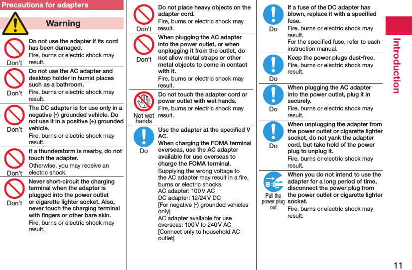 11IntroductionPrecautions for adapters  WarningDo not use the adapter if its cord has been damaged.Fire, burns or electric shock may result.Do not use the AC adapter and desktop holder in humid places such as a bathroom.Fire, burns or electric shock may result.The DC adapter is for use only in a negative (-) grounded vehicle. Do not use it in a positive (+) grounded vehicle.Fire, burns or electric shock may result.If a thunderstorm is nearby, do not touch the adapter.Otherwise, you may receive an electric shock.Never short-circuit the charging terminal when the adapter is plugged into the power outlet or cigarette lighter socket. Also, never touch the charging terminal with ﬁngers or other bare skin.Fire, burns or electric shock may result.Do not place heavy objects on the adapter cord.Fire, burns or electric shock may result.When plugging the AC adapter into the power outlet, or when unplugging it from the outlet, do not allow metal straps or other metal objects to come in contact with it.Fire, burns or electric shock may result.Do not touch the adapter cord or power outlet with wet hands.Fire, burns or electric shock may result.Use the adapter at the speciﬁed V AC. When charging the FOMA terminal overseas, use the AC adapter available for use overseas to charge the FOMA terminal.Supplying the wrong voltage to the AC adapter may result in a ﬁre, burns or electric shocks. AC adapter: 100 V AC DC adapter: 12/24 V DC [For negative (-) grounded vehicles only] AC adapter available for use overseas: 100 V to 240 V AC [Connect only to household AC outlet]If a fuse of the DC adapter has blown, replace it with a speciﬁed fuse.Fire, burns or electric shock may result. For the speciﬁed fuse, refer to each instruction manual.Keep the power plugs dust-free.Fire, burns or electric shock may result.When plugging the AC adapter into the power outlet, plug it in securely.Fire, burns or electric shock may result.When unplugging the adapter from the power outlet or cigarette lighter socket, do not yank the adapter cord, but take hold of the power plug to unplug it.Fire, burns or electric shock may result.When you do not intend to use the adapter for a long period of time, disconnect the power plug from the power outlet or cigarette lighter socket.Fire, burns or electric shock may result.Don’tDon’tDon’tDon’tDon’tDon’tDon’tNot wethandsDoDoDoDoDoPull thepower plugout