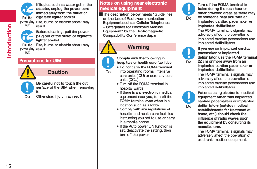 12IntroductionIf liquids such as water get in the adapter, unplug the power cord immediately from the outlet or cigarette lighter socket.Fire, burns or electric shock may result.Before cleaning, pull the power plug out of the outlet or cigarette lighter socket.Fire, burns or electric shock may result.Precautions for UIM  CautionBe careful not to touch the cut surface of the UIM when removing it.Otherwise, injury may result.Notes on using near electronic medical equipment The description below meets “Guidelines on the Use of Radio-communication Equipment such as Cellular Telephones – Safeguards for Electronic Medical Equipment” by the Electromagnetic Compatibility Conference Japan.  WarningComply with the following in hospitals or health care facilities:• Do not carry the FOMA terminal into operating rooms, intensive care units (ICU) or coronary care units (CCU).• Turn off the FOMA terminal in hospital wards.• If there is any electronic medical equipment near you, turn off the FOMA terminal even when in a location such as a lobby.• Comply with any regulations of hospital and health care facilities instructing you not to use or carry in a mobile phone.• If the Auto power ON function is set, deactivate the setting, then turn off the power.Turn off the FOMA terminal in trains during the rush hour or other crowded areas as there may be someone near you with an implanted cardiac pacemaker or implanted deﬁbrillator.The FOMA terminal’s signals may adversely affect the operation of implanted cardiac pacemakers and implanted deﬁbrillators.If you use an implanted cardiac pacemaker or implanted deﬁbrillator, use the FOMA terminal 22 cm or more away from an implanted cardiac pacemaker or implanted deﬁbrillator.The FOMA terminal’s signals may adversely affect the operation of implanted cardiac pacemakers and implanted deﬁbrillators.Patients using electronic medical equipment other than implanted cardiac pacemakers or implanted deﬁbrillators (outside medical establishments for treatment at home, etc.) should check the inﬂuence of radio waves upon the equipment by consulting its manufacturer.The FOMA terminal’s signals may adversely affect the operation of electronic medical equipment.Pull thepower plugoutPull thepower plugoutDoDoDoDoDo