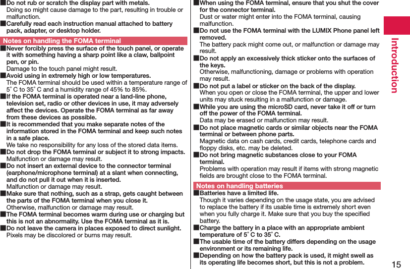 15Introduction Do not rub or scratch the display part with metals.Doing so might cause damage to the part, resulting in trouble or malfunction. Carefully read each instruction manual attached to battery pack, adapter, or desktop holder.Notes on handling the FOMA terminal Never forcibly press the surface of the touch panel, or operate it with something having a sharp point like a claw, ballpoint pen, or pin.Damage to the touch panel might result. Avoid using in extremely high or low temperatures.The FOMA terminal should be used within a temperature range of 5°C to 35°C and a humidity range of 45% to 85%. If the FOMA terminal is operated near a land-line phone, television set, radio or other devices in use, it may adversely affect the devices. Operate the FOMA terminal as far away from these devices as possible. It is recommended that you make separate notes of the information stored in the FOMA terminal and keep such notes in a safe place.We take no responsibility for any loss of the stored data items. Do not drop the FOMA terminal or subject it to strong impacts.Malfunction or damage may result. Do not insert an external device to the connector terminal (earphone/microphone terminal) at a slant when connecting, and do not pull it out when it is inserted.Malfunction or damage may result. Make sure that nothing, such as a strap, gets caught between the parts of the FOMA terminal when you close it.Otherwise, malfunction or damage may result. The FOMA terminal becomes warm during use or charging but this is not an abnormality. Use the FOMA terminal as it is. Do not leave the camera in places exposed to direct sunlight.Pixels may be discolored or burns may result. When using the FOMA terminal, ensure that you shut the cover for the connector terminal.Dust or water might enter into the FOMA terminal, causing malfunction. Do not use the FOMA terminal with the LUMIX Phone panel left removed.The battery pack might come out, or malfunction or damage may result. Do not apply an excessively thick sticker onto the surfaces of the keys.Otherwise, malfunctioning, damage or problems with operation may result. Do not put a label or sticker on the back of the display.When you open or close the FOMA terminal, the upper and lower units may stuck resulting in a malfunction or damage. While you are using the microSD card, never take it off or turn off the power of the FOMA terminal.Data may be erased or malfunction may result. Do not place magnetic cards or similar objects near the FOMA terminal or between phone parts.Magnetic data on cash cards, credit cards, telephone cards and ﬂoppy disks, etc. may be deleted. Do not bring magnetic substances close to your FOMA terminal.Problems with operation may result if items with strong magnetic ﬁelds are brought close to the FOMA terminal.Notes on handling batteries Batteries have a limited life.Though it varies depending on the usage state, you are advised to replace the battery if its usable time is extremely short even when you fully charge it. Make sure that you buy the speciﬁed battery. Charge the battery in a place with an appropriate ambient temperature of 5°C to 35°C. The usable time of the battery differs depending on the usage environment or its remaining life. Depending on how the battery pack is used, it might swell as its operating life becomes short, but this is not a problem.