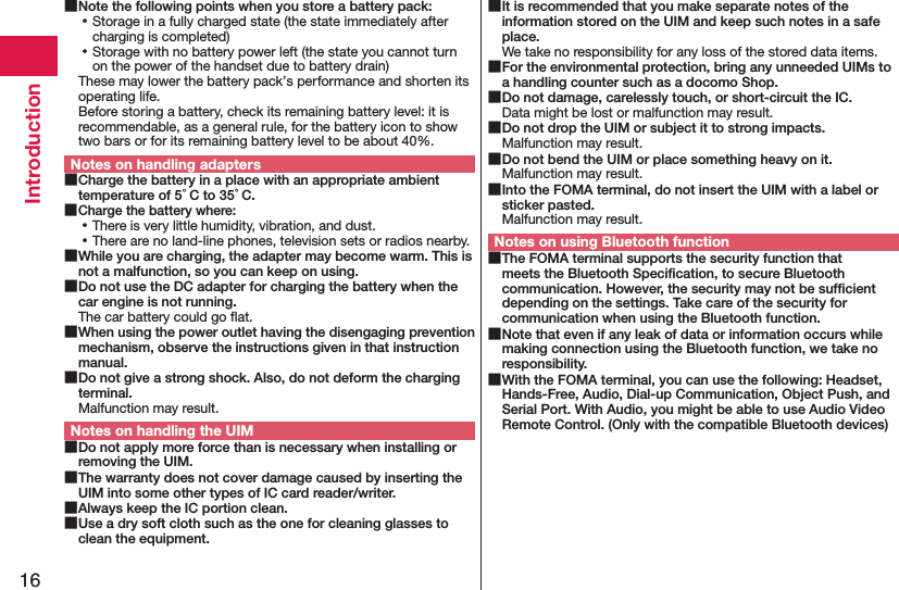 16Introduction Note the following points when you store a battery pack: ⿠Storage in a fully charged state (the state immediately after charging is completed) ⿠Storage with no battery power left (the state you cannot turn on the power of the handset due to battery drain)These may lower the battery pack’s performance and shorten its operating life. Before storing a battery, check its remaining battery level: it is recommendable, as a general rule, for the battery icon to show two bars or for its remaining battery level to be about 40%.Notes on handling adapters Charge the battery in a place with an appropriate ambient temperature of 5°C to 35°C. Charge the battery where: ⿠There is very little humidity, vibration, and dust. ⿠There are no land-line phones, television sets or radios nearby. While you are charging, the adapter may become warm. This is not a malfunction, so you can keep on using. Do not use the DC adapter for charging the battery when the car engine is not running.The car battery could go ﬂat. When using the power outlet having the disengaging prevention mechanism, observe the instructions given in that instruction manual. Do not give a strong shock. Also, do not deform the charging terminal.Malfunction may result.Notes on handling the UIM Do not apply more force than is necessary when installing or removing the UIM. The warranty does not cover damage caused by inserting the UIM into some other types of IC card reader/writer. Always keep the IC portion clean. Use a dry soft cloth such as the one for cleaning glasses to clean the equipment. It is recommended that you make separate notes of the information stored on the UIM and keep such notes in a safe place.We take no responsibility for any loss of the stored data items. For the environmental protection, bring any unneeded UIMs to a handling counter such as a docomo Shop. Do not damage, carelessly touch, or short-circuit the IC.Data might be lost or malfunction may result. Do not drop the UIM or subject it to strong impacts.Malfunction may result. Do not bend the UIM or place something heavy on it.Malfunction may result. Into the FOMA terminal, do not insert the UIM with a label or sticker pasted.Malfunction may result.Notes on using Bluetooth function The FOMA terminal supports the security function that meets the Bluetooth Speciﬁcation, to secure Bluetooth communication. However, the security may not be sufﬁcient depending on the settings. Take care of the security for communication when using the Bluetooth function. Note that even if any leak of data or information occurs while making connection using the Bluetooth function, we take no responsibility. With the FOMA terminal, you can use the following: Headset, Hands-Free, Audio, Dial-up Communication, Object Push, and Serial Port. With Audio, you might be able to use Audio Video Remote Control. (Only with the compatible Bluetooth devices)