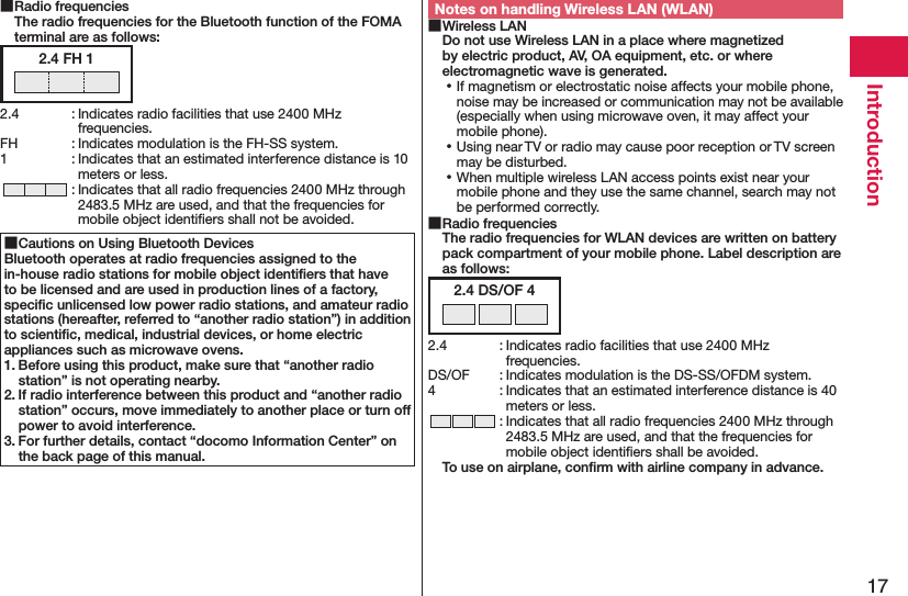 17Introduction Radio frequencies The radio frequencies for the Bluetooth function of the FOMA terminal are as follows:2.4 FH 12.4  : Indicates radio facilities that use 2400 MHz frequencies.FH  : Indicates modulation is the FH-SS system.1  : Indicates that an estimated interference distance is 10 meters or less. : Indicates that all radio frequencies 2400 MHz through 2483.5 MHz are used, and that the frequencies for mobile object identiﬁers shall not be avoided. Cautions on Using Bluetooth DevicesBluetooth operates at radio frequencies assigned to the in-house radio stations for mobile object identiﬁers that have to be licensed and are used in production lines of a factory, speciﬁc unlicensed low power radio stations, and amateur radio stations (hereafter, referred to “another radio station”) in addition to scientiﬁc, medical, industrial devices, or home electric appliances such as microwave ovens.1. Before using this product, make sure that “another radio station” is not operating nearby.2. If radio interference between this product and “another radio station” occurs, move immediately to another place or turn off power to avoid interference.3. For further details, contact “docomo Information Center” on the back page of this manual.Notes on handling Wireless LAN (WLAN) Wireless LAN Do not use Wireless LAN in a place where magnetized by electric product, AV, OA equipment, etc. or where electromagnetic wave is generated. ⿠If magnetism or electrostatic noise affects your mobile phone, noise may be increased or communication may not be available (especially when using microwave oven, it may affect your mobile phone). ⿠Using near TV or radio may cause poor reception or TV screen may be disturbed. ⿠When multiple wireless LAN access points exist near your mobile phone and they use the same channel, search may not be performed correctly. Radio frequencies The radio frequencies for WLAN devices are written on battery pack compartment of your mobile phone. Label description are as follows:2.4 DS/OF 42.4  : Indicates radio facilities that use 2400 MHz frequencies.DS/OF  : Indicates modulation is the DS-SS/OFDM system.4  : Indicates that an estimated interference distance is 40 meters or less. : Indicates that all radio frequencies 2400 MHz through 2483.5 MHz are used, and that the frequencies for mobile object identiﬁers shall be avoided.To use on airplane, conﬁrm with airline company in advance.