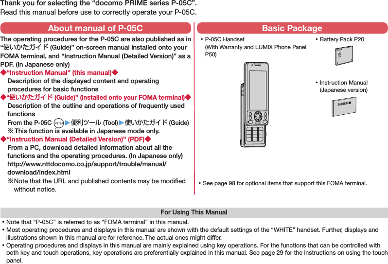 Thank you for selecting the “docomo PRIME series P-05C”.Read this manual before use to correctly operate your P-05C.For Using This Manual⿠Note that “P-05C” is referred to as “FOMA terminal” in this manual.⿠Most operating procedures and displays in this manual are shown with the default settings of the “WHITE” handset. Further, displays and illustrations shown in this manual are for reference. The actual ones might differ.⿠Operating procedures and displays in this manual are mainly explained using key operations. For the functions that can be controlled with both key and touch operations, key operations are preferentially explained in this manual. See page 29 for the instructions on using the touch panel. ⿠P-05C Handset (With Warranty and LUMIX Phone Panel P50) ⿠Battery Pack P20NTT ドコモ ⿠Instruction Manual (Japanese version) ⿠See page 98 for optional items that support this FOMA terminal.About manual of P-05CThe operating procedures for the P-05C are also published as in “使いかたガイド (Guide)” on-screen manual installed onto your FOMA terminal, and “Instruction Manual (Detailed Version)” as a PDF. (In Japanese only)“Instruction Manual” (this manual)Description of the displayed content and operating procedures for basic functions“ (Guide)” (installed onto your FOMA terminal)Description of the outline and operations of frequently used functions From the P-05C m▶便利ツール (Tool)▶使いかたガイド (Guide)※ This function is available in Japanese mode only.“Instruction Manual (Detailed Version)” (PDF)From a PC, download detailed information about all the functions and the operating procedures. (In Japanese only) http://www.nttdocomo.co.jp/support/trouble/manual/download/index.html※ Note that the URL and published contents may be modiﬁed without notice. Basic Package