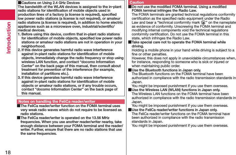 18Introduction Cautions on Using 2.4 GHz DevicesThe bandwidth of the WLAN devices is assigned to the in-plant radio stations for identiﬁcation of mobile objects used in production lines of a factory (a license is required), speciﬁed low power radio stations (a license is not required), or amateur radio stations (a license is required), in addition to home electric appliances such as a microwave oven, industrial/scientiﬁc/medical devices.1. Before using this device, conﬁrm that in-plant radio stations for identiﬁcation of mobile objects, speciﬁed low power radio stations or amateur radio stations are not in operation in your neighborhood.2. If this device generates harmful radio wave interference against in-plant radio stations for identiﬁcation of mobile objects, immediately change the radio frequency or stop using wireless LAN function, and contact “docomo Information Center” on the back page of this manual, then consult about treatment for prevention of the interference (for example, installation of partitions etc.).3. If this device generates harmful radio wave interference against in-plant radio stations for identiﬁcation of mobile objects or amateur radio stations, or if any trouble occurs, contact “docomo Information Center” on the back page of this manual.Notes on handling the FeliCa reader/writer The FeliCa reader/writer function on the FOMA terminal uses very weak radio waves which do not require to be licensed as radio stations. The FeliCa reader/writer is operated on the 13.56 MHz frequencies. When you use another reader/writer nearby, take enough distance between your FOMA terminal and the reader/writer. Further, ensure that there are no radio stations that use the same frequencies.Caution Do not use the modiﬁed FOMA terminal. Using a modiﬁed FOMA terminal infringes the Radio Law.The FOMA terminals are granted technical regulations conformity certiﬁcation as the speciﬁed radio equipment under the Radio Law and bear a “technical conformity mark  ” on the nameplate as evidence of conformity. Unscrewing the FOMA terminal and modifying internal components void the technical regulations conformity certiﬁcation. Do not use the FOMA terminal in this state, which infringes the Radio Law. Take special care not to operate the FOMA terminal while driving.Holding a mobile phone in your hand while driving is subject to a ﬁne or other penalties.  However, this does not apply in unavoidable circumstances when, for instance, responding to someone who is sick or injured or when maintaining public order. Use the Bluetooth functions in Japan only.The Bluetooth functions on the FOMA terminal have been authorized in compliance with the radio transmission standards in Japan. You might be imposed punishment if you use them overseas. Use the Wireless LAN (WLAN) functions in Japan only.The Wireless LAN functions on the FOMA terminal have been authorized in compliance with the radio transmission standards in Japan. You might be imposed punishment if you use them overseas. Use the FeliCa reader/writer functions in Japan only.The FeliCa reader/writer functions on the FOMA terminal have been authorized in compliance with the radio transmission standards in Japan. You might be imposed punishment if you use them overseas.