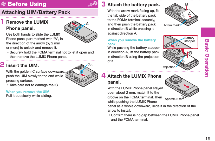 19Basic Operation Before Using Attaching UIM/ Battery Pack1  Remove the LUMIX Phone panel.Use both hands to slide the LUMIX Phone panel part marked with “A”, in the direction of the arrow (by 2 mm or more) to unlock and remove it. ⿠Securely hold the FOMA terminal not to let it open and then remove the LUMIX Phone panel.2Insert the UIM.With the golden IC surface downward, push the UIM slowly to the end while pressing surface. ⿠Take care not to damage the IC.When you remove the UIMPull it out slowly while sliding.3Attach the battery pack.With the arrow mark facing up, ﬁ t the tab side of the battery pack to the FOMA terminal securely, and then push the battery pack in direction B while pressing it against direction A.When you remove the battery packWhile pushing the battery stopper in direction A, lift the battery pack in direction B using the projection of it.4Attach the LUMIX Phone panel.With the LUMIX Phone panel stayed open about 2 mm, match it to the groove on the FOMA terminal. Then while pushing the LUMIX Phone panel as a whole downward, slide it in the direction of the arrow to install. ⿠Conﬁ rm there is no gap between the LUMIX Phone panel and the FOMA terminal.CutArrow markProjectionBattery stopperApprox. 2 mm