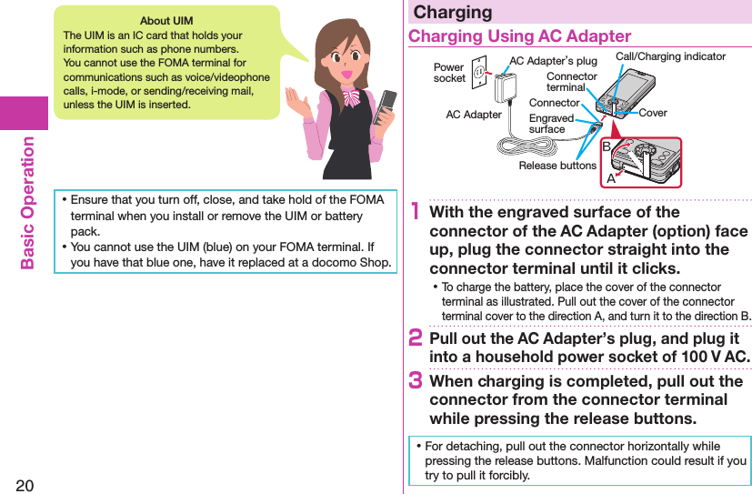 20Basic Operation ⿠Ensure that you turn off, close, and take hold of the FOMA terminal when you install or remove the UIM or battery pack. ⿠You cannot use the UIM (blue) on your FOMA terminal. If you have that blue one, have it replaced at a docomo Shop.ChargingCharging Using AC AdapterCoverRelease buttonsConnector terminalAC Adapter’s plug Call/Charging indicatorEngraved surfaceConnector Power socketAC Adapter1With the engraved surface of the connector of the AC Adapter (option) face up, plug the connector straight into the connector terminal until it clicks. ⿠To charge the battery, place the cover of the connector terminal as illustrated. Pull out the cover of the connector terminal cover to the direction A, and turn it to the direction B.2Pull out the AC Adapter’s plug, and plug it into a household power socket of 100 V AC.3When charging is completed, pull out the connector from the connector terminal while pressing the release buttons. ⿠For detaching, pull out the connector horizontally while pressing the release buttons. Malfunction could result if you try to pull it forcibly.About UIMThe UIM is an IC card that holds your information such as phone numbers. You cannot use the FOMA terminal for communications such as voice/videophone calls, i-mode, or sending/receiving mail, unless the UIM is inserted.