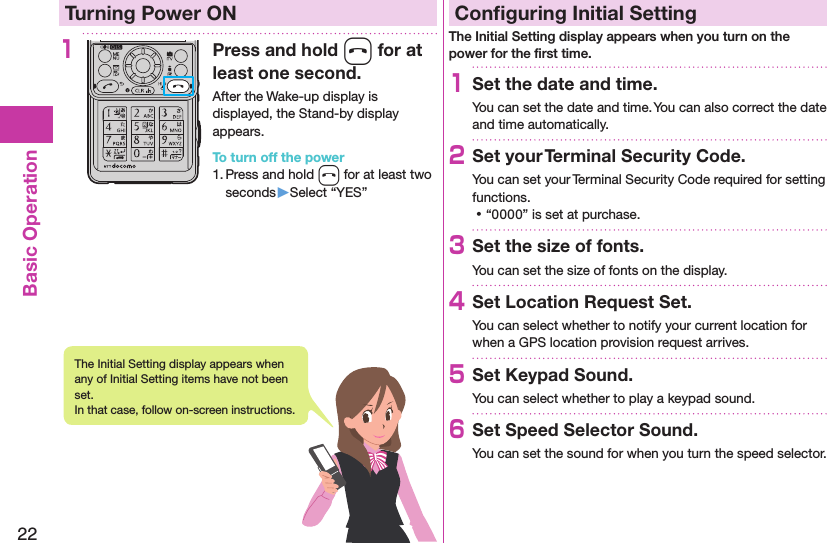 22Basic OperationTurning Power ON1Press and hold h for at least one second.After the Wake-up display is displayed, the Stand-by display appears.To turn off the power1. Press and hold h for at least two seconds▶Select “YES”Conﬁguring Initial SettingThe Initial Setting display appears when you turn on the power for the ﬁrst time.1Set the date and time.You can set the date and time. You can also correct the date and time automatically.2Set your Terminal Security Code.You can set your Terminal Security Code required for setting functions. ⿠“0000” is set at purchase.3Set the size of fonts.You can set the size of fonts on the display.4Set Location Request Set.You can select whether to notify your current location for when a GPS location provision request arrives.5Set Keypad Sound.You can select whether to play a keypad sound.6Set Speed Selector Sound.You can set the sound for when you turn the speed selector.The Initial Setting display appears when any of Initial Setting items have not been set.  In that case, follow on-screen instructions.