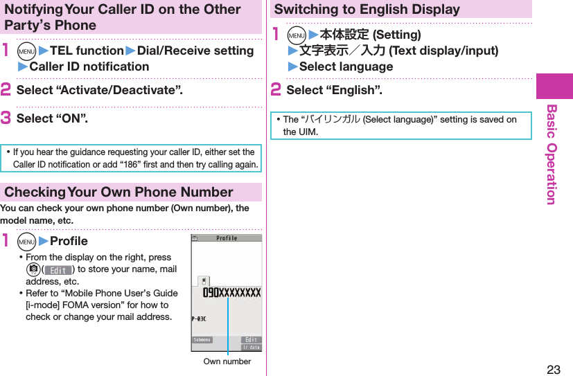 23Basic Operation Notifying Your Caller ID on the Other Party’s Phone1m󱚤TEL function󱚤Dial/Receive setting󱚤Caller ID notiﬁ cation2Select “Activate/Deactivate”.3Select “ON”. ⿠If you hear the guidance requesting your caller ID, either set the Caller ID notiﬁ cation or add “186” ﬁ rst and then try calling again. Checking Your Own Phone NumberYou can check your own phone number (Own number), the model name, etc.1m󱚤Proﬁ le ⿠From the display on the right, press c( ) to store your name, mail address, etc. ⿠Refer to “Mobile Phone User’s Guide [i-mode] FOMA version” for how to check or change your mail address. Own numberSwitching to  English Display1m󱚤 (Setting)󱚤 (Text display/input)󱚤 Select language2Select “English”. ⿠The “バイリンガル (Select language)” setting is saved on the UIM. 