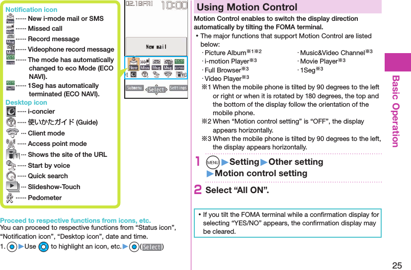 25Basic Operation Notiﬁ cation icon ······ New i-mode mail or SMS ······ Missed call ······ Record message······Videophone record message   ······ The mode has automatically changed to eco Mode (ECO NAVI). ······ 1Seg has automatically terminated (ECO NAVI). Desktop icon ····· i-concier ····· 使いかたガイド (Guide) ··· Client mode ····· Access point mode ··· Shows the site of the URL ····· Start by voice ····· Quick search ··· Slideshow-Touch ······ PedometerProceed to respective functions from icons, etc.You can proceed to respective functions from “Status icon”, “Notiﬁ cation icon”, “Desktop icon”, date and time.1. Oo▶Use Mo to highlight an icon, etc.▶Oo( )  Using Motion ControlMotion Control enables to switch the display direction automatically by tilting the FOMA terminal. ⿠The major functions that support Motion Control are listed below:・ Picture Album※1※2 ・ Music&amp;Video Channel※3・ i-motion Player※3 ・ Movie Player※3・ Full Browser※3 ・ 1Seg※3・ Video Player※3※1 When the mobile phone is tilted by 90 degrees to the left or right or when it is rotated by 180 degrees, the top and the bottom of the display follow the orientation of the mobile phone.※2 When “Motion control setting” is “OFF”, the display appears horizontally.※3 When the mobile phone is tilted by 90 degrees to the left, the display appears horizontally.1m󱚤Setting󱚤Other setting󱚤Motion control setting2Select “All ON”. ⿠If you tilt the FOMA terminal while a conﬁ rmation display for selecting “YES/NO” appears, the conﬁ rmation display may be cleared.