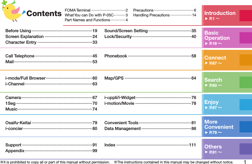 1※It is prohibited to copy all or part of this manual without permission.    ※The instructions contained in this manual may be changed without notice.Contents Introduction󱚤P.1 FOMA Terminal ································2What You can Do with P-05C ···········3Part Names and Functions ··············4Precautions ······································6Handling Precautions ···················· 14Basic Operation󱚤P.19 Before Using ···················································19Screen Explanation ········································24Character Entry ··············································33Sound/Screen Setting ····································35Lock/Security ··················································40Connect󱚤P.67 Call Telephone ················································45Mail ··································································53Phonebook ·····················································58Search󱚤P.60 i-mode/Full Browser ·······································60i-Channel ·························································63Map/GPS ························································64Enjoy󱚤P.67 Camera ····························································671Seg ································································70Music ·······························································74i-αppli/i-Widget ···············································76i-motion/Movie ···············································78More  Convenient󱚤P.79 Osaifu-Keitai ···················································79i-concier ··························································80Convenient Tools ············································81Data Management ··········································86Others󱚤P.91 Support ···························································91Appendix ·························································99Index ·····························································111