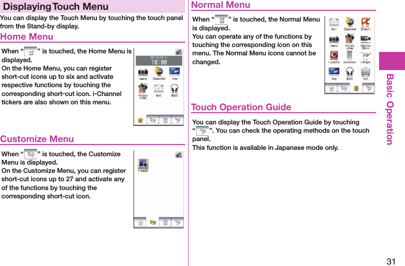 31Basic OperationDisplaying  Touch MenuYou can display the Touch Menu by touching the touch panel from the Stand-by display. Home MenuWhen “ ” is touched, the Home Menu is displayed.On the Home Menu, you can register short-cut icons up to six and activate respective functions by touching the corresponding short-cut icon. i-Channel tickers are also shown on this menu. Customize MenuWhen “ ” is touched, the Customize Menu is displayed.On the Customize Menu, you can register short-cut icons up to 27 and activate any of the functions by touching the corresponding short-cut icon. Normal MenuWhen “ ” is touched, the Normal Menu is displayed.You can operate any of the functions by touching the corresponding icon on this menu. The Normal Menu icons cannot be changed. Touch Operation GuideYou can display the Touch Operation Guide by touching “ ”. You can check the operating methods on the touch panel.This function is available in Japanese mode only.