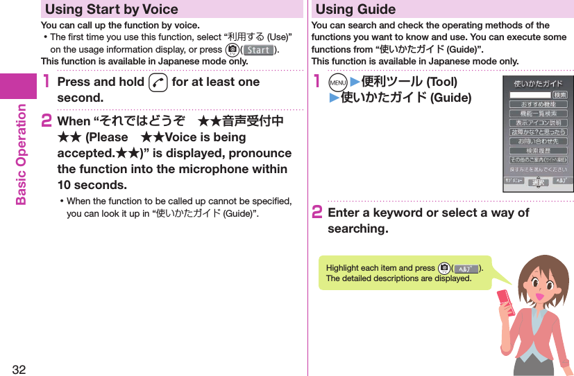 32Basic Operation  Using Start by VoiceYou can call up the function by voice. ⿠The ﬁ rst time you use this function, select “利用する (Use)” on the usage information display, or press c().This function is available in Japanese mode only.1Press and hold d for at least one second.2When “ (PleaseVoice is being accepted.)” is displayed, pronounce the function into the microphone within 10 seconds. ⿠When the function to be called up cannot be speciﬁ ed, you can look it up in “使いかたガイド (Guide)”.  Using GuideYou can search and check the operating methods of the functions you want to know and use. You can execute some functions from “使いかたガイド (Guide)”.This function is available in Japanese mode only.1m󱚤 (Tool)󱚤 (Guide)2Enter a keyword or select a way of searching.Highlight each item and press +c( ). The detailed descriptions are displayed.