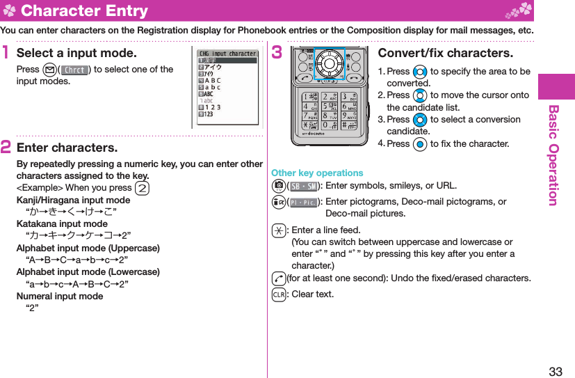 33Basic Operation  Character EntryYou can enter characters on the Registration display for Phonebook entries or the Composition display for mail messages, etc.1Select a input mode.Press l( ) to select one of the input modes.2Enter characters.By repeatedly pressing a numeric key, you can enter other characters assigned to the key.&lt;Example&gt; When you press 2Kanji/Hiragana input mode“か→き→く→け→こ”Katakana input mode“カ→キ→ク→ケ→コ→2”Alphabet input mode (Uppercase)“A→B→C→a→b→c→2”Alphabet input mode (Lowercase)“a→b→c→A→B→C→2”Numeral input mode“2”3Convert/ﬁ x characters.1. Press No to specify the area to be converted.2. Press Bo to move the cursor onto the candidate list.3. Press Mo to select a conversion candidate.4. Press Oo to ﬁ x the character.Other key operationsc(): Enter  symbols,  smileys, or URL.i(): Enter  pictograms, Deco-mail pictograms, or Deco-mail pictures.a: Enter a  line feed.(You can switch between uppercase and lowercase or enter “゛” and “゜” by pressing this key after you enter a character.)d(for at least one second): Undo the ﬁ xed/erased characters.r: Clear text.