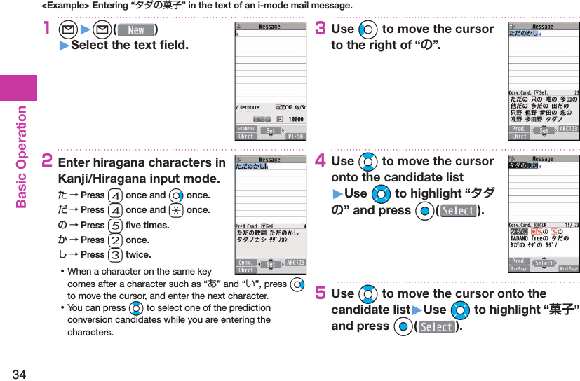 34Basic Operation&lt;Example&gt; Entering “タダの菓子” in the text of an i-mode mail message.1l󱚤l( )󱚤Select the text ﬁ eld.2Enter hiragana characters in Kanji/Hiragana input mode.た → Press 4 once and Vo once.だ → Press 4 once and a once.の → Press 5 ﬁ ve times.か → Press 2 once.し → Press 3 twice. ⿠When a character on the same key comes after a character such as “あ” and “い”, press Vo to move the cursor, and enter the next character. ⿠You can press Bo to select one of the prediction conversion candidates while you are entering the characters.3Use Co to move the cursor to the right of “”.4Use Bo to move the cursor onto the candidate list󱚤Use Mo to highlight “” and press Oo().5Use Bo to move the cursor onto the candidate list󱚤Use Mo to highlight “” and press Oo(o).