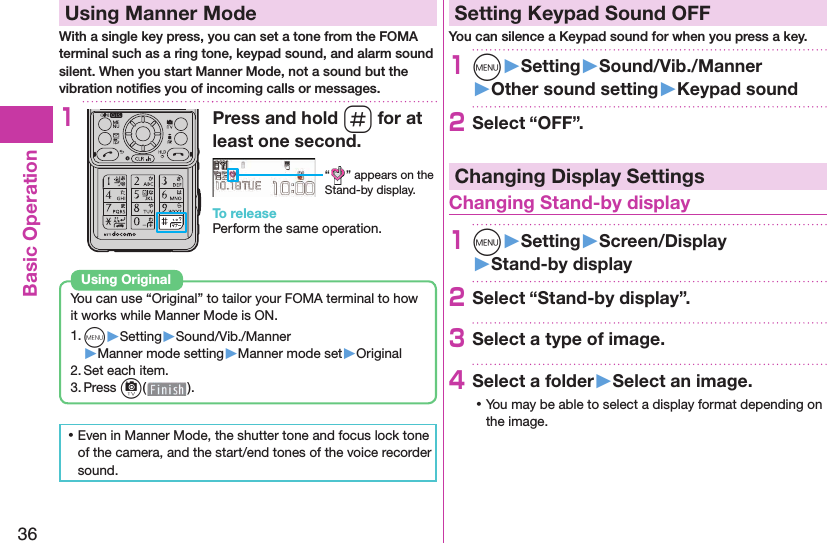 36Basic Operation  Using Manner ModeWith a single key press, you can set a tone from the FOMA terminal such as a ring tone, keypad sound, and alarm sound silent. When you start Manner Mode, not a sound but the vibration notiﬁ es you of incoming calls or messages.1Press and hold s for at least one second.“ ” appears on the Stand-by display.To releasePerform the same operation.You can use “Original” to tailor your FOMA terminal to how it works while Manner Mode is ON.1. m▶Setting▶Sound/Vib./Manner▶Manner mode setting▶Manner mode set▶Original2. Set each item.3. Press c().Using  Original ⿠Even in Manner Mode, the shutter tone and focus lock tone of the camera, and the start/end tones of the voice recorder sound. Setting Keypad Sound OFFYou can silence a Keypad sound for when you press a key.1m󱚤Setting󱚤Sound/Vib./Manner󱚤Other sound setting󱚤Keypad sound2Select “OFF”.Changing Display Settings Changing Stand-by display1m󱚤Setting󱚤Screen/Display󱚤Stand-by display2Select “Stand-by display”.3Select a type of image.4Select a folder󱚤Select an image. ⿠You may be able to select a display format depending on the image.