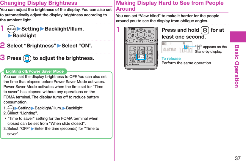 37Basic Operation Changing Display BrightnessYou can adjust the brightness of the display. You can also set to automatically adjust the display brightness according to the ambient light.1m󱚤Setting󱚤Backlight/Illum.󱚤Backlight2Select “Brightness”󱚤Select “ON”.3Press Bo to adjust the brightness.You can set the display brightness to OFF. You can also set the time that elapses before Power Saver Mode activates.Power Saver Mode activates when the time set for “Time to saver” has elapsed without any operations on the FOMA terminal. The display turns off to reduce battery consumption.1. m▶Setting▶Backlight/Illum.▶Backlight2. Select “Lighting”. ⿠“Time to saver” setting for the FOMA terminal when closed can be set from “When slide closed”.3. Select “OFF”▶Enter the time (seconds) for “Time to saver”. Lighting off/Power Saver Mode  Making Display Hard to See from People AroundYou can set “View blind” to make it harder for the people around you to see the display from oblique angles.1Press and hold 8 for at least one second.“ ” appears on the Stand-by display.To releasePerform the same operation.