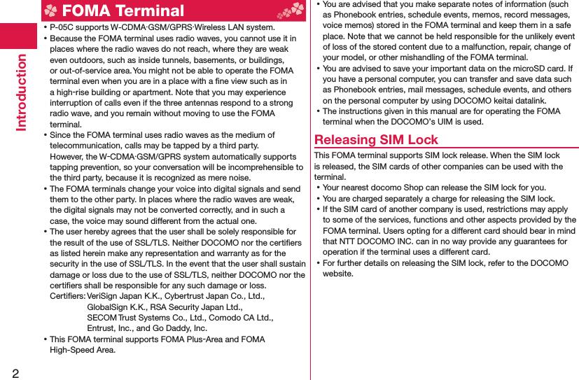 2Introduction FOMA Terminal ⿠P-05C supports W-CDMA・GSM/GPRS・Wireless LAN system. ⿠Because the FOMA terminal uses radio waves, you cannot use it in places where the radio waves do not reach, where they are weak even outdoors, such as inside tunnels, basements, or buildings, or out-of-service area. You might not be able to operate the FOMA terminal even when you are in a place with a ﬁ ne view such as in a high-rise building or apartment. Note that you may experience interruption of calls even if the three antennas respond to a strong radio wave, and you remain without moving to use the FOMA terminal. ⿠Since the FOMA terminal uses radio waves as the medium of telecommunication, calls may be tapped by a third party.However, the W-CDMA・GSM/GPRS system automatically supports tapping prevention, so your conversation will be incomprehensible to the third party, because it is recognized as mere noise. ⿠The FOMA terminals change your voice into digital signals and send them to the other party. In places where the radio waves are weak, the digital signals may not be converted correctly, and in such a case, the voice may sound different from the actual one. ⿠The user hereby agrees that the user shall be solely responsible for the result of the use of SSL/TLS. Neither DOCOMO nor the certiﬁ ers as listed herein make any representation and warranty as for the security in the use of SSL/TLS. In the event that the user shall sustain damage or loss due to the use of SSL/TLS, neither DOCOMO nor the certiﬁ ers shall be responsible for any such damage or loss.Certiﬁ ers: VeriSign Japan K.K., Cybertrust Japan Co., Ltd., GlobalSign K.K., RSA Security Japan Ltd., SECOM Trust Systems Co., Ltd., Comodo CA Ltd., Entrust, Inc., and Go Daddy, Inc. ⿠This FOMA terminal supports FOMA Plus-Area and FOMA High-Speed Area. ⿠You are advised that you make separate notes of information (such as Phonebook entries, schedule events, memos, record messages, voice memos) stored in the FOMA terminal and keep them in a safe place. Note that we cannot be held responsible for the unlikely event of loss of the stored content due to a malfunction, repair, change of your model, or other mishandling of the FOMA terminal. ⿠You are advised to save your important data on the microSD card. If you have a personal computer, you can transfer and save data such as Phonebook entries, mail messages, schedule events, and others on the personal computer by using DOCOMO keitai datalink. ⿠The instructions given in this manual are for operating the FOMA terminal when the DOCOMO’s UIM is used.Releasing SIM LockThis FOMA terminal supports SIM lock release. When the SIM lock is released, the SIM cards of other companies can be used with the terminal. ⿠Your nearest docomo Shop can release the SIM lock for you. ⿠You are charged separately a charge for releasing the SIM lock. ⿠If the SIM card of another company is used, restrictions may apply to some of the services, functions and other aspects provided by the FOMA terminal. Users opting for a different card should bear in mind that NTT DOCOMO INC. can in no way provide any guarantees for operation if the terminal uses a different card. ⿠For further details on releasing the SIM lock, refer to the DOCOMO website.