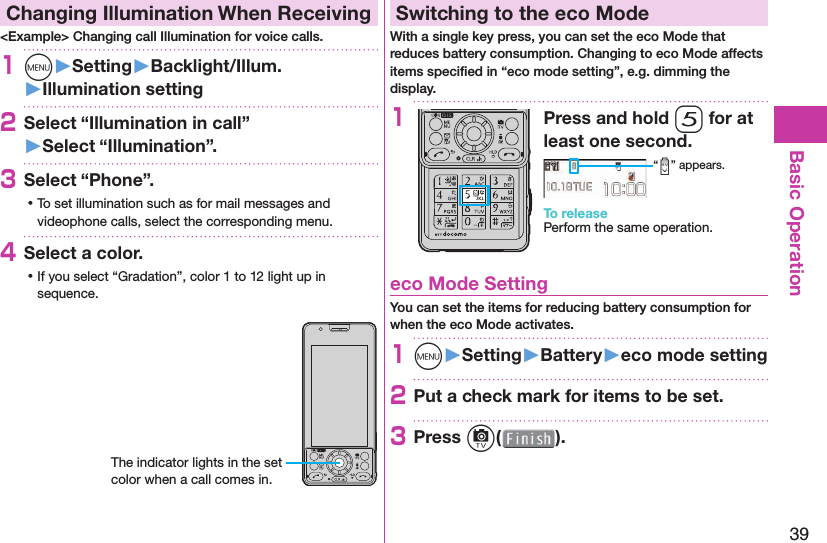 39Basic Operation Changing Illumination When Receiving&lt;Example&gt; Changing call Illumination for voice calls.1m󱚤Setting󱚤Backlight/Illum.󱚤Illumination setting2Select “Illumination in call”󱚤Select “Illumination”.3Select “Phone”. ⿠To set illumination such as for mail messages and videophone calls, select the corresponding menu.4Select a color. ⿠If you select “Gradation”, color 1 to 12 light up in sequence.The indicator lights in the set color when a call comes in. Switching to the  eco ModeWith a single key press, you can set the eco Mode that reduces battery consumption. Changing to eco Mode affects items speciﬁ ed in “eco mode setting”, e.g. dimming the display.1Press and hold 5 for at least one second.“ ” appears.To releasePerform the same operation. eco Mode SettingYou can set the items for reducing battery consumption for when the eco Mode activates.1m󱚤Setting󱚤Battery󱚤eco mode setting2Put a check mark for items to be set.3Press c( ).