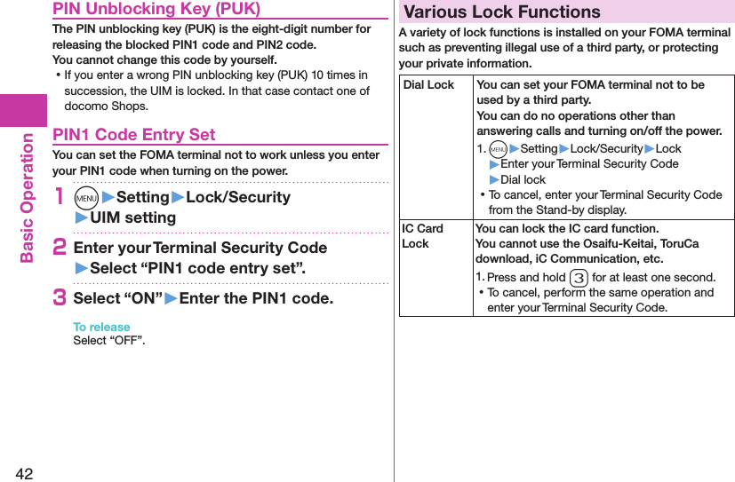 42Basic OperationPIN Unblocking Key (PUK)The PIN unblocking key (PUK) is the eight-digit number for releasing the blocked PIN1 code and PIN2 code.  You cannot change this code by yourself. ⿠If you enter a wrong PIN unblocking key (PUK) 10 times in succession, the UIM is locked. In that case contact one of docomo Shops.PIN1 Code Entry SetYou can set the FOMA terminal not to work unless you enter your PIN1 code when turning on the power.1m󱚤Setting󱚤Lock/Security󱚤UIM setting2Enter your Terminal Security Code 󱚤Select “PIN1 code entry set”.3Select “ON”󱚤Enter the PIN1 code.To releaseSelect “OFF”.Various Lock FunctionsA variety of lock functions is installed on your FOMA terminal such as preventing illegal use of a third party, or protecting your private information.Dial Lock You can set your FOMA terminal not to be used by a third party.  You can do no operations other than answering calls and turning on/off the power.1. m▶Setting▶Lock/Security▶Lock▶Enter your Terminal Security Code▶Dial lock ⿠To cancel, enter your Terminal Security Code from the Stand-by display.IC Card LockYou can lock the IC card function. You cannot use the Osaifu-Keitai, ToruCa download, iC Communication, etc.1. Press and hold 3 for at least one second. ⿠To cancel, perform the same operation and enter your Terminal Security Code.