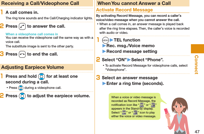 47Connect  Receiving a Call/Videophone Call1A call comes in.The ring tone sounds and the Call/Charging indicator lights.2Press d to answer the call.When a videophone call comes inYou can receive the videophone call the same way as with a voice call.The substitute image is sent to the other party.3Press h to end the call. Adjusting Earpiece Volume1Press and hold Bo for at least one second during a call. ⿠Press Bo during a videophone call.2Press Bo to adjust the earpiece volume. When You cannot Answer a Call  Activate Record MessageBy activating Record Message, you can record a caller’s voice/video message when you cannot answer the call. ⿠When a call comes in, an answer message is played back after the ring time elapses. Then, the caller’s voice is recorded with audio or video.1m󱚤TEL function󱚤Rec. msg./Voice memo󱚤Record message setting2Select “ON”󱚤Select “Phone”. ⿠To activate Record Message for videophone calls, select “Videophone”.3Select an answer message󱚤Enter a ring time (seconds).When a voice or video message is recorded as Record Message, the notiﬁ cation icon like “ ” or “ ” appears in the Stand-by display. Select “ ” or “ ” icon to play either the voice or video message.