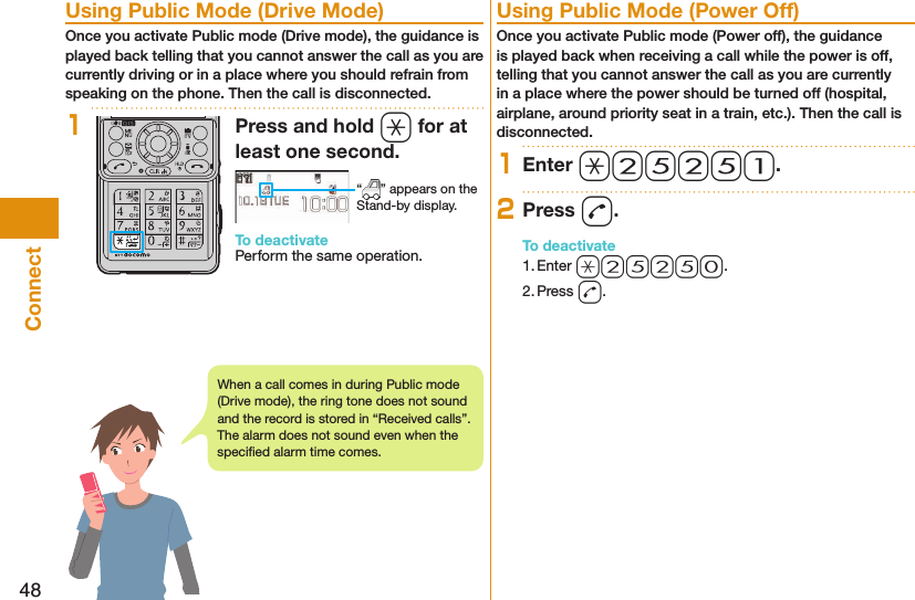 48Connect  Using Public Mode (Drive Mode)Once you activate Public mode (Drive mode), the guidance is played back telling that you cannot answer the call as you are currently driving or in a place where you should refrain from speaking on the phone. Then the call is disconnected.1Press and hold a for at least one second. “ ” appears on the Stand-by display.To deactivatePerform the same operation.  Using Public Mode (Power Off)Once you activate Public mode (Power off), the guidance is played back when receiving a call while the power is off, telling that you cannot answer the call as you are currently in a place where the power should be turned off (hospital, airplane, around priority seat in a train, etc.). Then the call is disconnected.1Enter a25251.2Press d.To deactivate1. Enter a25250.2. Press d.When a call comes in during Public mode (Drive mode), the ring tone does not sound and the record is stored in “Received calls”. The alarm does not sound even when the speciﬁ ed alarm time comes.