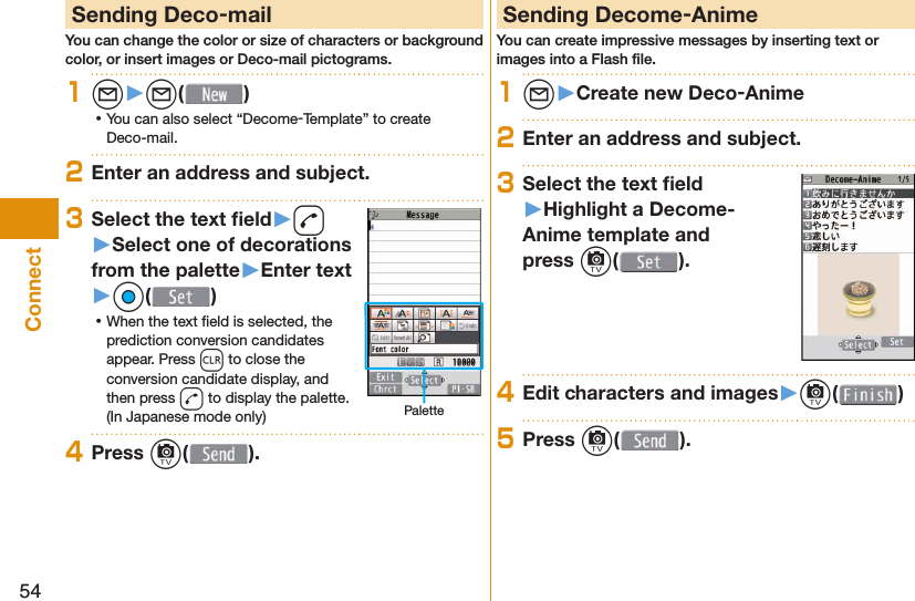 54Connect Sending Deco-mailYou can change the color or size of characters or background color, or insert images or Deco-mail pictograms.1l󱚤l( ) ⿠You can also select “Decome-Template” to create Deco-mail.2Enter an address and subject.3Select the text ﬁ eld󱚤d󱚤Select one of decorations from the palette󱚤Enter text󱚤Oo( ) ⿠When the text ﬁ eld is selected, the prediction conversion candidates appear. Press r to close the conversion candidate display, and then press d to display the palette. (In Japanese mode only) Palette4Press c( ). Sending Decome-AnimeYou can create impressive messages by inserting text or images into a Flash ﬁ le.1l󱚤Create new Deco-Anime2Enter an address and subject.3Select the text ﬁ eld󱚤Highlight a Decome-Anime template and press c().4Edit characters and images󱚤c( )5Press c( ).