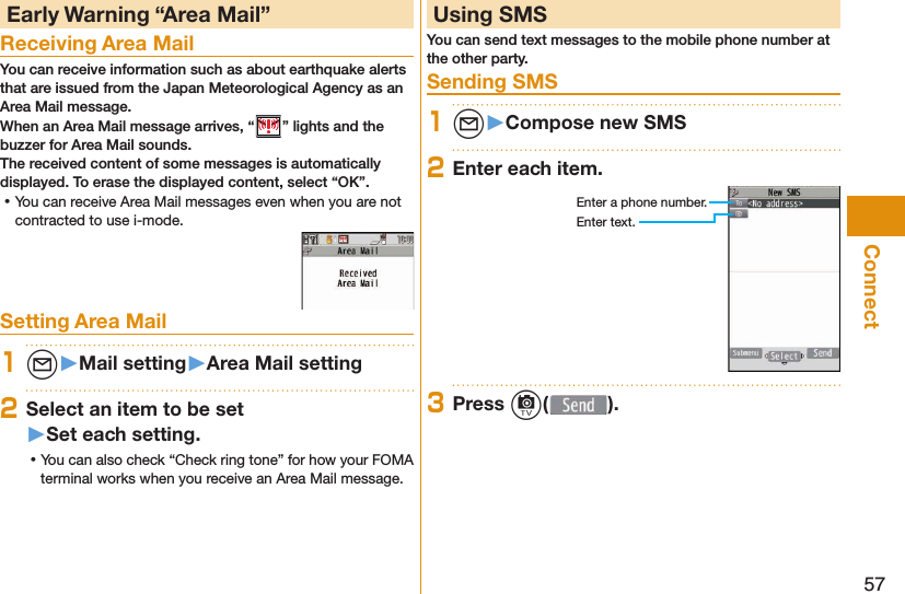 57Connect Early Warning “ Area Mail”Receiving Area MailYou can receive information such as about earthquake alerts that are issued from the Japan Meteorological Agency as an Area Mail message. When an Area Mail message arrives, “ ” lights and the buzzer for Area Mail sounds.The received content of some messages is automatically displayed. To erase the displayed content, select “OK”. ⿠You can receive Area Mail messages even when you are not contracted to use i-mode.Setting Area Mail1l󱚤Mail setting󱚤Area Mail setting2Select an item to be set󱚤Set each setting. ⿠You can also check “Check ring tone” for how your FOMA terminal works when you receive an Area Mail message. Using SMSYou can send text messages to the mobile phone number at the other party. Sending SMS1l󱚤Compose new SMS2Enter each item.Enter a phone number.Enter text.3Press c( ).