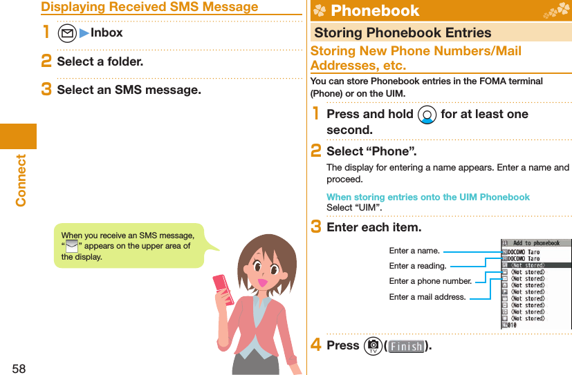 58Connect Displaying Received SMS Message1l󱚤Inbox2Select a folder.3Select an SMS message.  Phonebook  Storing Phonebook EntriesStoring New Phone Numbers/Mail Addresses, etc.You can store Phonebook entries in the FOMA terminal (Phone) or on the UIM.1Press and hold Xo for at least one second.2Select “Phone”.The display for entering a name appears. Enter a name and proceed.When storing entries onto the UIM PhonebookSelect “UIM”.3Enter each item.Enter a name.Enter a reading.Enter a phone number.Enter a mail address.4Press c( ).When you receive an SMS message, “” appears on the upper area of the display.