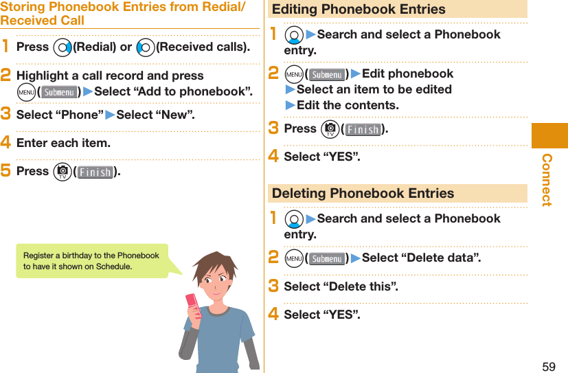 59ConnectStoring Phonebook Entries from Redial/Received Call1Press Vo(Redial) or Co(Received calls).2Highlight a call record and press m()󱚤Select “Add to phonebook”.3Select “Phone”󱚤Select “New”.4Enter each item.5Press c( ). Editing Phonebook Entries1Xo󱚤Search and select a Phonebook entry.2m( )󱚤Edit phonebook󱚤Select an item to be edited󱚤Edit the contents.3Press c( ).4Select “YES”. Deleting Phonebook Entries1Xo󱚤Search and select a Phonebook entry.2m( )󱚤Select “Delete data”.3Select “Delete this”.4Select “YES”.Register a birthday to the Phonebook to have it shown on Schedule.